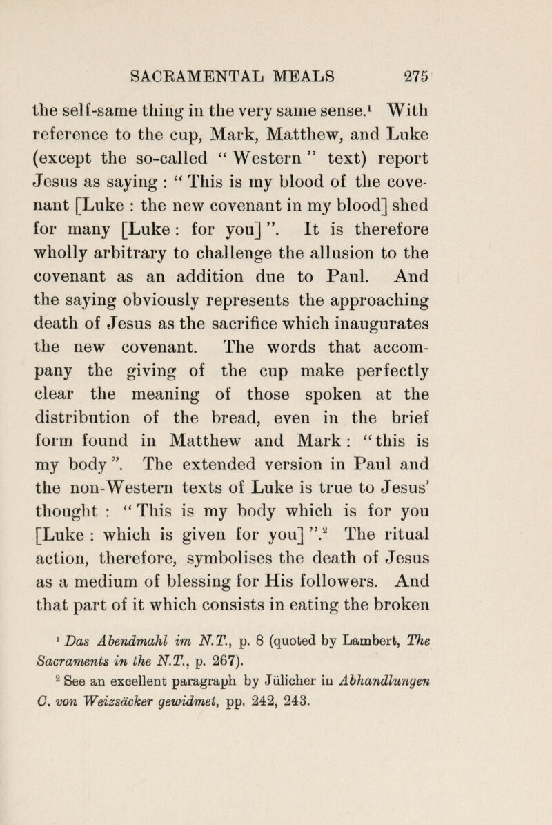 the self-same thing in the very same sense.1 With reference to the cup, Mark, Matthew, and Luke (except the so-called “Western” text) report Jesus as saying : “ This is my blood of the cove¬ nant [Luke : the new covenant in my blood] shed for many [Luke : for you] It is therefore wholly arbitrary to challenge the allusion to the covenant as an addition due to Paul. And the saying obviously represents the approaching death of Jesus as the sacrifice which inaugurates the new covenant. The words that accom¬ pany the giving of the cup make perfectly clear the meaning of those spoken at the distribution of the bread, even in the brief form found in Matthew and Mark: “ this is my body The extended version in Paul and the non-Western texts of Luke is true to Jesus’ thought : “ This is my body which is for you [Luke : which is given for you] ”.2 The ritual action, therefore, symbolises the death of Jesus as a medium of blessing for His followers. And that part of it which consists in eating the broken 1 Das Abendmahl im N.T., p. 8 (quoted by Lambert, The Sacraments in the N.T., p. 267). 2 See an excellent paragraph by Julicher in Abhandlungen C. von Weizsacker gewidmet, pp. 242, 243.