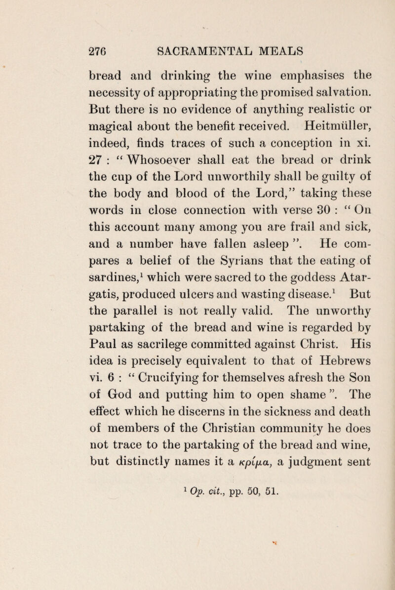 bread and drinking the wine emphasises the necessity of appropriating the promised salvation. But there is no evidence of anything realistic or magical about the benefit received. Heitmuller, indeed, finds traces of such a conception in xi. 27 : “ Whosoever shall eat the bread or drink the cup of the Lord unworthily shall be guilty of the body and blood of the Lord,” taking these words in close connection with verse 30 : On this account many among you are frail and sick, and a number have fallen asleep He com¬ pares a belief of the Syrians that the eating of sardines,1 which were sacred to the goddess Atar- gatis, produced ulcers and wasting disease.1 But the parallel is not really valid. The unworthy partaking of the bread and wine is regarded by Paul as sacrilege committed against Christ. His idea is precisely equivalent to that of Hebrews vi. 6 : “ Crucifying for themselves afresh the Son of God and putting him to open shame The effect which he discerns in the sickness and death of members of the Christian community he does not trace to the partaking of the bread and wine, but distinctly names it a Kpipa, a judgment sent 1 Op. tit., pp. 50, 51.
