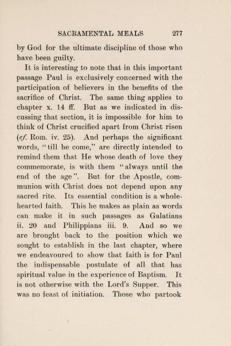by God for the ultimate discipline of those who have been guilty. It is interesting to note that in this important passage Paul is exclusively concerned with the participation of believers in the benefits of the sacrifice of Christ. The same thing applies to chapter x. 14 ff. But as we indicated in dis¬ cussing that section, it is impossible for him to think of Christ crucified apart from Christ risen (cf Rom. iv. 25). And perhaps the significant words, “ till he come,” are directly intended to remind them that He whose death of love they commemorate, is with them “ always until the end of the age”. But for the Apostle, com¬ munion with Christ does not depend upon any sacred rite. Its essential condition is a whole¬ hearted faith. This he makes as plain as words can make it in such passages as Galatians ii. 20 and Philippians iii. 9. And so we are brought back to the position which we sought to establish in the last chapter, where we endeavoured to show that faith is for Paul the indispensable postulate of all that has spiritual value in the experience of Baptism. It is not otherwise with the Lord’s Supper. This was no feast of initiation. Those who partook
