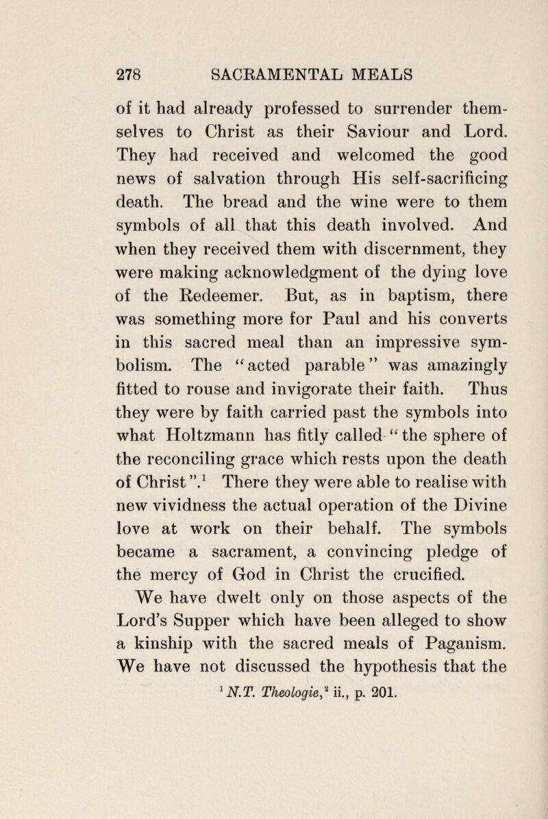of it had already professed to surrender them¬ selves to Christ as their Saviour and Lord. They had received and welcomed the good news of salvation through His self-sacrificing death. The bread and the wine were to them symbols of all that this death involved. And when they received them with discernment, they were making acknowledgment of the dying love of the Redeemer. But, as in baptism, there was something more for Paul and his converts in this sacred meal than an impressive sym¬ bolism. The “ acted parable ” was amazingly fitted to rouse and invigorate their faith. Thus they were by faith carried past the symbols into what Holtzmann has fitly called “ the sphere of the reconciling grace which rests upon the death of Christ There they were able to realise with new vividness the actual operation of the Divine love at work on their behalf. The symbols became a sacrament, a convincing pledge of the mercy of God in Christ the crucified. We have dwelt only on those aspects of the Lord’s Supper which have been alleged to show a kinship with the sacred meals of Paganism. We have not discussed the hypothesis that the 1 N.T. Theologie^ ii., p. 201.