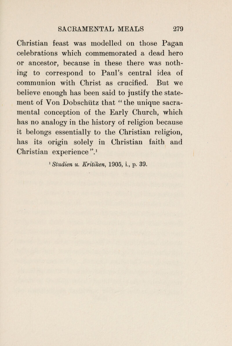 Christian feast was modelled on those Pagan celebrations which commemorated a dead hero or ancestor, because in these there was noth¬ ing to correspond to Paul’s central idea of communion with Christ as crucified. But we believe enough has been said to justify the state¬ ment of Von Dobschutz that “the unique sacra¬ mental conception of the Early Church, which has no analogy in the history of religion because it belongs essentially to the Christian religion, has its origin solely in Christian faith and Christian experience”.1 1 Studien u. Kritiken, 1905, i., p. 39.