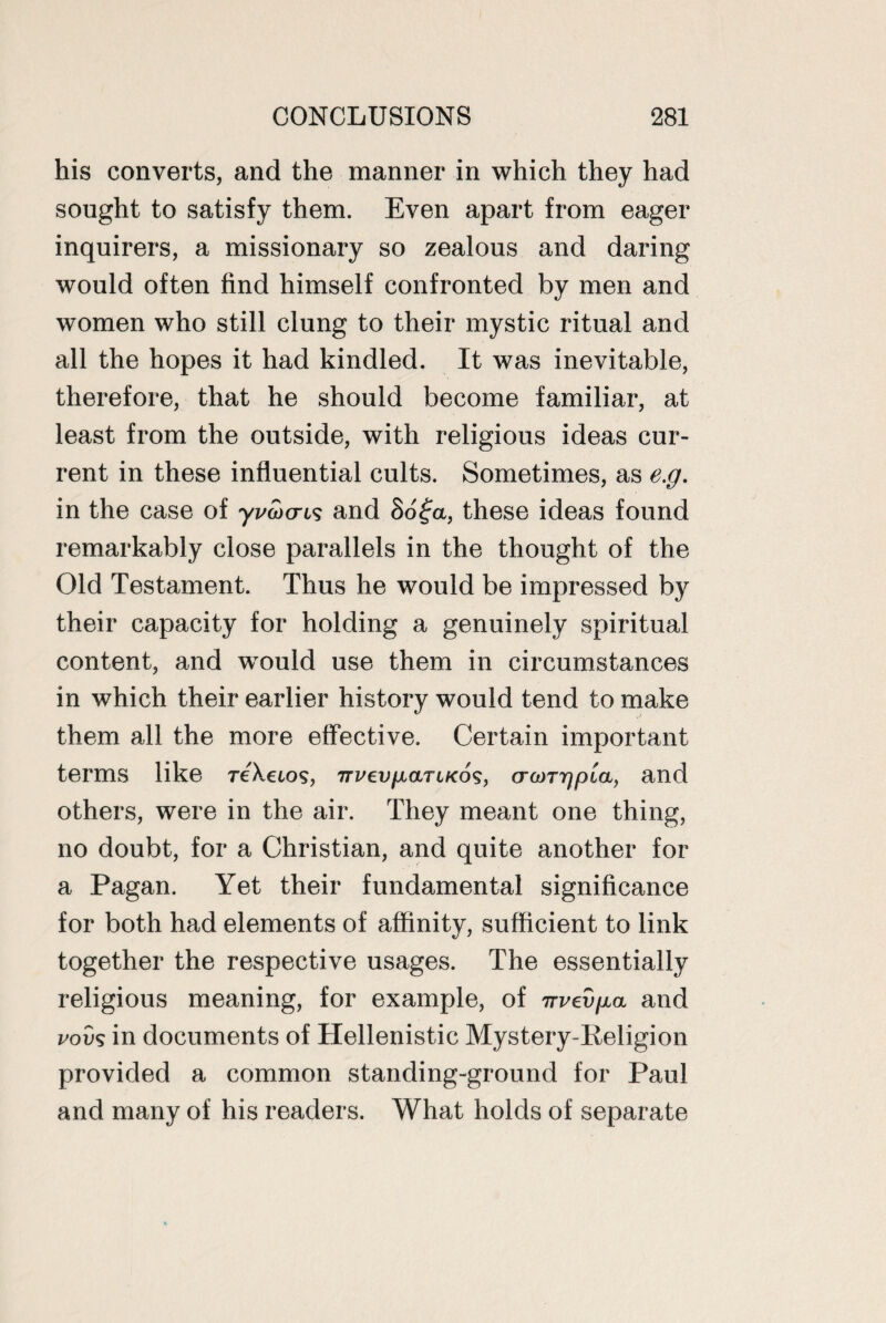 his converts, and the manner in which they had sought to satisfy them. Even apart from eager inquirers, a missionary so zealous and daring would often find himself confronted by men and women who still clung to their mystic ritual and all the hopes it had kindled. It was inevitable, therefore, that he should become familiar, at least from the outside, with religious ideas cur¬ rent in these influential cults. Sometimes, as e.g. in the case of yvoxris and 8o£a, these ideas found remarkably close parallels in the thought of the Old Testament. Thus he would be impressed by their capacity for holding a genuinely spiritual content, and wrould use them in circumstances in which their earlier history would tend to make them all the more effective. Certain important terms like rcXcios, Tri'en/xariKos, ora>T7jpia, and others, were in the air. They meant one thing, no doubt, for a Christian, and quite another for a Pagan. Yet their fundamental significance for both had elements of affinity, sufficient to link together the respective usages. The essentially religious meaning, for example, of irvey^a and vovs in documents of Hellenistic Mystery-Religion provided a common standing-ground for Paul and many of his readers. What holds of separate
