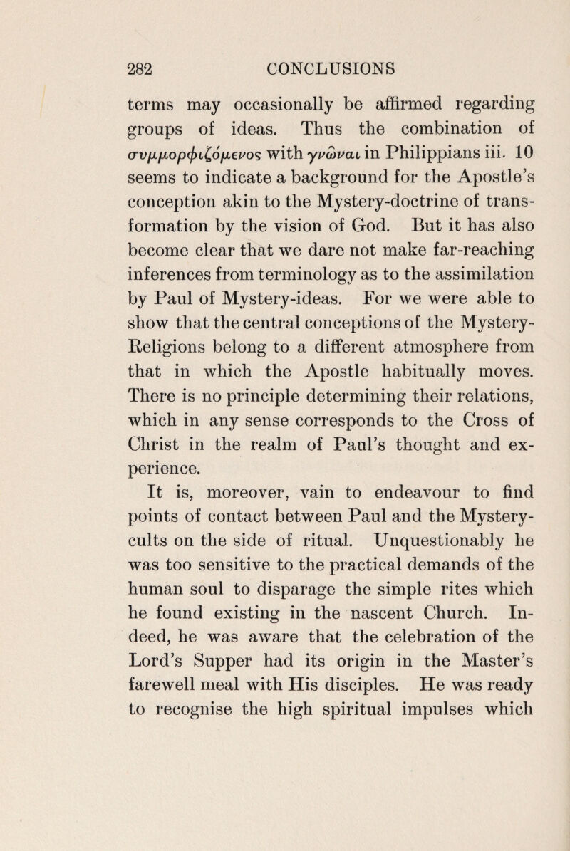 terms may occasionally be affirmed regarding groups of ideas. Thus the combination of cn;/x/xop^)i^o/i,e^os with yvwvfxi in Philippians iii. 10 seems to indicate a background for the Apostle’s conception akin to the Mystery-doctrine of trans¬ formation by the vision of God. But it has also become clear that we dare not make far-reaching inferences from terminology as to the assimilation by Paul of Mystery-ideas. For we were able to show that the central conceptions of the Mystery- Beligions belong to a different atmosphere from that in which the Apostle habitually moves. There is no principle determining their relations, which in any sense corresponds to the Cross of Christ in the realm of Paul’s thought and ex¬ perience. It is, moreover, vain to endeavour to find points of contact between Paul and the Mystery- cults on the side of ritual. Unquestionably he was too sensitive to the practical demands of the human soul to disparage the simple rites which he found existing in the nascent Church. In¬ deed, he was aware that the celebration of the Lord’s Supper had its origin in the Master’s farewell meal with His disciples. He was ready to recognise the high spiritual impulses which