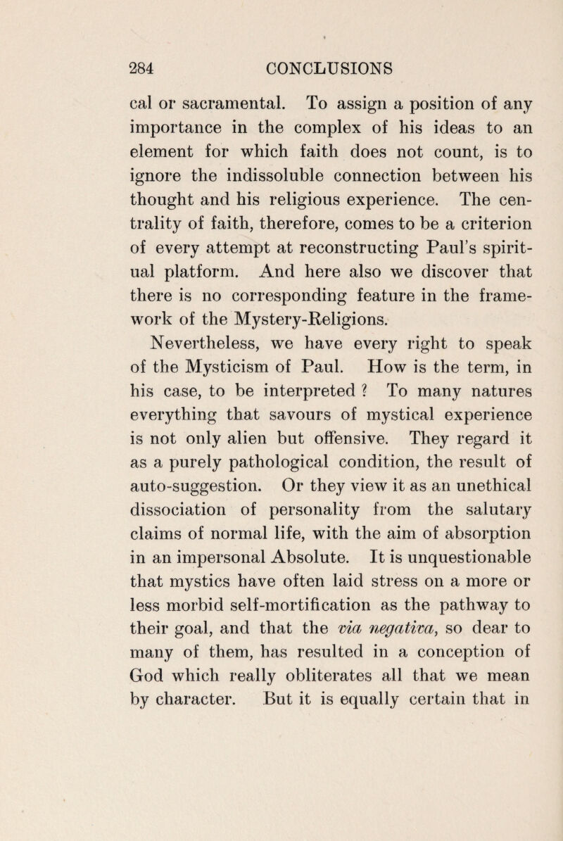 cal or sacramental. To assign a position of any importance in the complex of his ideas to an element for which faith does not count, is to ignore the indissoluble connection between his thought and his religious experience. The cen¬ trality of faith, therefore, comes to be a criterion of every attempt at reconstructing Paul’s spirit¬ ual platform. And here also we discover that there is no corresponding feature in the frame¬ work of the Mystery-Religions. Nevertheless, we have every right to speak of the Mysticism of Paul. How is the term, in his case, to be interpreted ? To many natures everything that savours of mystical experience is not only alien but offensive. They regard it as a purely pathological condition, the result of auto-suggestion. Or they view it as an unethical dissociation of personality from the salutary claims of normal life, with the aim of absorption in an impersonal Absolute. It is unquestionable that mystics have often laid stress on a more or less morbid self-mortification as the pathway to their goal, and that the via negativa, so dear to many of them, has resulted in a conception of God which really obliterates all that we mean by character. But it is equally certain that in