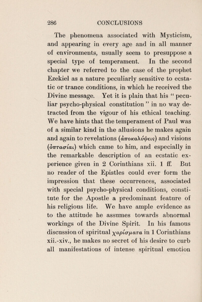 The phenomena associated with Mysticism, and appearing in every age and in all manner of environments, usually seem to presuppose a special type of temperament. In the second chapter we referred to the case of the prophet Ezekiel as a nature peculiarly sensitive to ecsta¬ tic or trance conditions, in which he received the Divine message. Yet it is plain that his “ pecu¬ liar psycho-physical constitution ” in no way de¬ tracted from the vigour of his ethical teaching. We have hints that the temperament of Paul was of a similar kind in the allusions he makes again and again to revelations (aTroKaXvxjjeis) and visions (oTTracrtcu) which came to him, and especially in the remarkable description of an ecstatic ex¬ perience given in 2 Corinthians xii. 1 ff. But no reader of the Epistles could ever form the impression that these occurrences, associated with special psycho-physical conditions, consti¬ tute for the Apostle a predominant feature of his religious life. We have ample evidence as to the attitude he assumes towards abnormal workings of the Divine Spirit. In his famous discussion of spiritual xapiV/xa/ra in 1 Corinthians xii.-xiv., he makes no secret of his desire to curb all manifestations of intense spiritual emotion