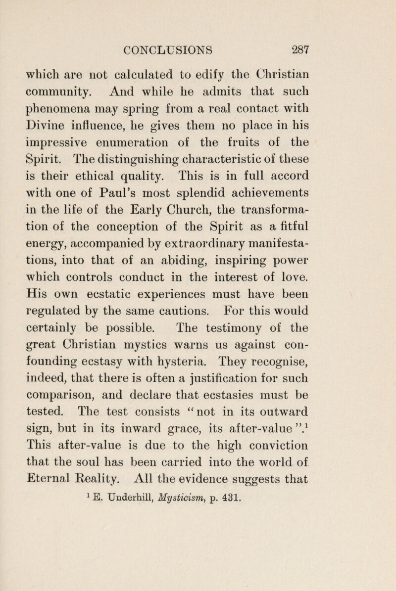which are not calculated to edify the Christian community. And while he admits that such phenomena may spring from a real contact with Divine influence, he gives them no place in his impressive enumeration of the fruits of the Spirit. The distinguishing characteristic of these is their ethical quality. This is in full accord with one of Paul’s most splendid achievements in the life of the Early Church, the transforma¬ tion of the conception of the Spirit as a fitful energy, accompanied by extraordinary manifesta¬ tions, into that of an abiding, inspiring power which controls conduct in the interest of love. His own ecstatic experiences must have been regulated by the same cautions. For this would certainly be possible. The testimony of the great Christian mystics warns us against con¬ founding ecstasy with hysteria. They recognise, indeed, that there is often a justification for such comparison, and declare that ecstasies must be tested. The test consists “ not in its outward sign, but in its inward grace, its after-value ”.1 This after-value is due to the high conviction that the soul has been carried into the world of Eternal Reality. All the evidence suggests that