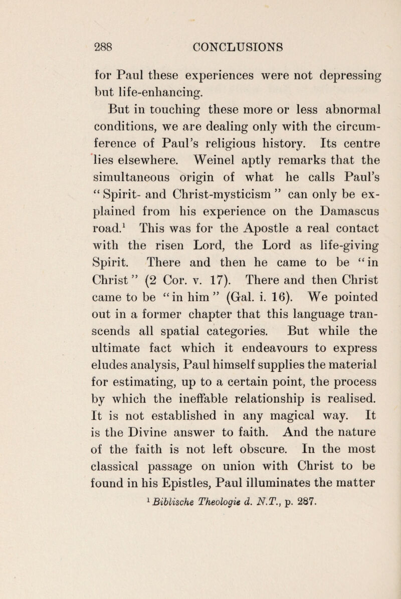 for Paul these experiences were not depressing but life-enhancing. But in touching these more or less abnormal conditions, we are dealing only with the circum¬ ference of Paul’s religious history. Its centre lies elsewhere. Weinel aptly remarks that the simultaneous origin of what he calls Paul’s “ Spirit- and Christ-mysticism ” can only be ex¬ plained from his experience on the Damascus road.1 This was for the Apostle a real contact with the risen Lord, the Lord as life-giving Spirit. There and then he came to be “in Christ” (2 Cor. v. 17). There and then Christ came to be “in him” (Gal. i. 16). We pointed out in a former chapter that this language tran¬ scends all spatial categories. But while the ultimate fact which it endeavours to express eludes analysis, Paul himself supplies the material for estimating, up to a certain point, the process by which the ineffable relationship is realised. It is not established in any magical way. It is the Divine answer to faith. And the nature of the faith is not left obscure. In the most classical passage on union with Christ to be found in his Epistles, Paul illuminates the matter 1 Biblische Theologie d. N.T., p. 287.