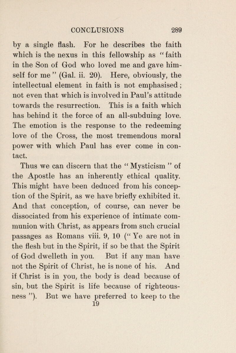 by a single flash. For he describes the faith which is the nexus in this fellowship as “ faith in the Son of God who loved me and gave him¬ self for me ” (Gal. ii. 20). Here, obviously, the intellectual element in faith is not emphasised; not even that which is involved in Paul’s attitude towards the resurrection. This is a faith which has behind it the force of an all-subduing love. The emotion is the response to the redeeming love of the Cross, the most tremendous moral power with which Paul has ever come in con¬ tact. Thus we can discern that the “ Mysticism ” of the Apostle has an inherently ethical quality. This might have been deduced from his concep¬ tion of the Spirit, as we have briefly exhibited it. And that conception, of course, can never be dissociated from his experience of intimate com¬ munion with Christ, as appears from such crucial passages as Romans viii. 9, 10 (“ Ye are not in the flesh but in the Spirit, if so be that the Spirit of God dwelleth in you. But if any man have not the Spirit of Christ, he is none of his. And if Christ is in you, the body is dead because of sin, but the Spirit is life because of righteous¬ ness ”). But we have preferred to keep to the 19