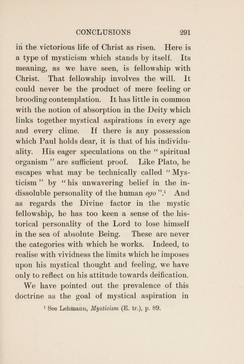 in the victorious life of Christ as risen. Here is a type of mysticism which stands by itself. Its meaning, as we have seen, is fellowship with Christ. That fellowship involves the will. It could never be the product of mere feeling or brooding contemplation. It has little in common with the notion of absorption in the Deity which links together mystical aspirations in every age and every clime. If there is any possession which Paul holds dear, it is that of his individu¬ ality. His eager speculations on the “ spiritual organism ” are sufficient proof. Like Plato, he escapes what may be technically called “ Mys¬ ticism ” by “ his unwavering belief in the in¬ dissoluble personality of the human ego ”} And as regards the Divine factor in the mystic fellowship, he has too keen a sense of the his¬ torical personality of the Lord to lose himself in the sea of absolute Being. These are never the categories with which he works. Indeed, to realise with vividness the limits which he imposes upon his mystical thought and feeling, we have only to reflect on his attitude towards deification. We have pointed out the prevalence of this doctrine as the goal of mystical aspiration in 1 See Lehmann, Mysticism (E. tr.), p. 89.