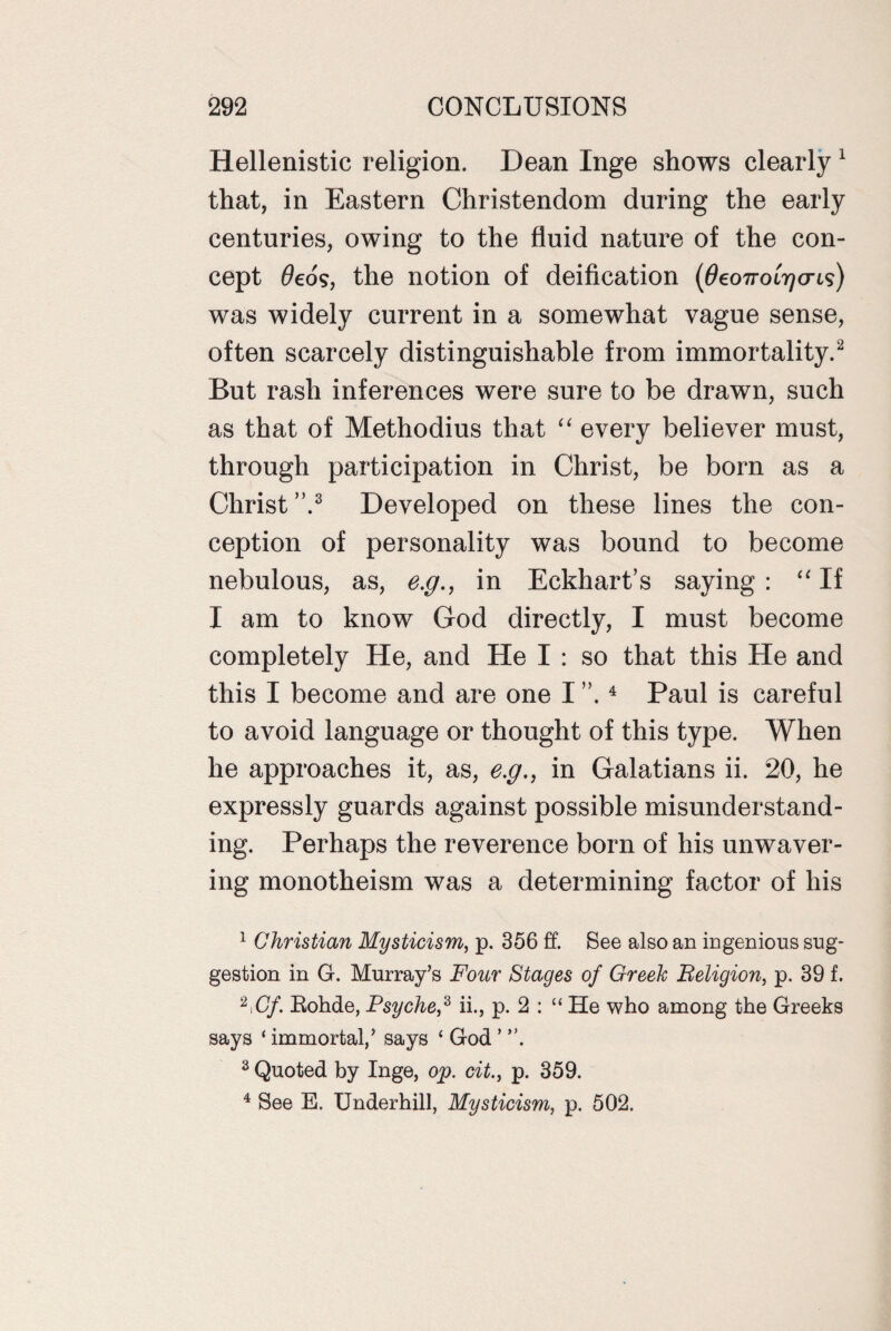 Hellenistic religion. Dean Inge shows clearly 1 that, in Eastern Christendom during the early centuries, owing to the fluid nature of the con¬ cept 6eos, the notion of deification (6eo7roirjcris) was widely current in a somewhat vague sense, often scarcely distinguishable from immortality.2 But rash inferences were sure to be drawn, such as that of Methodius that “ every believer must, through participation in Christ, be born as a Christ ”.3 Developed on these lines the con¬ ception of personality was bound to become nebulous, as, e.g., in Eckhart’s saying : “ If I am to know God directly, I must become completely He, and He I : so that this He and this I become and are one I ”.4 Paul is careful to avoid language or thought of this type. When he approaches it, as, e.g., in Galatians ii. 20, he expressly guards against possible misunderstand¬ ing. Perhaps the reverence born of his unwaver¬ ing monotheism was a determining factor of his 1 Christian Mysticism, p. 356 ff. See also an ingenious sug¬ gestion in G. Murray’s Four Stages of Greek Eeligion, p. 39 f. 2iCf. Bohde, Psyche,3 ii., p. 2 : “ He who among the Greeks says ‘ immortal,’ says ‘ God ’ ”. 3 Quoted by Inge, op. cit., p. 359. 4 See E. Underhill, Mysticism, p. 502.