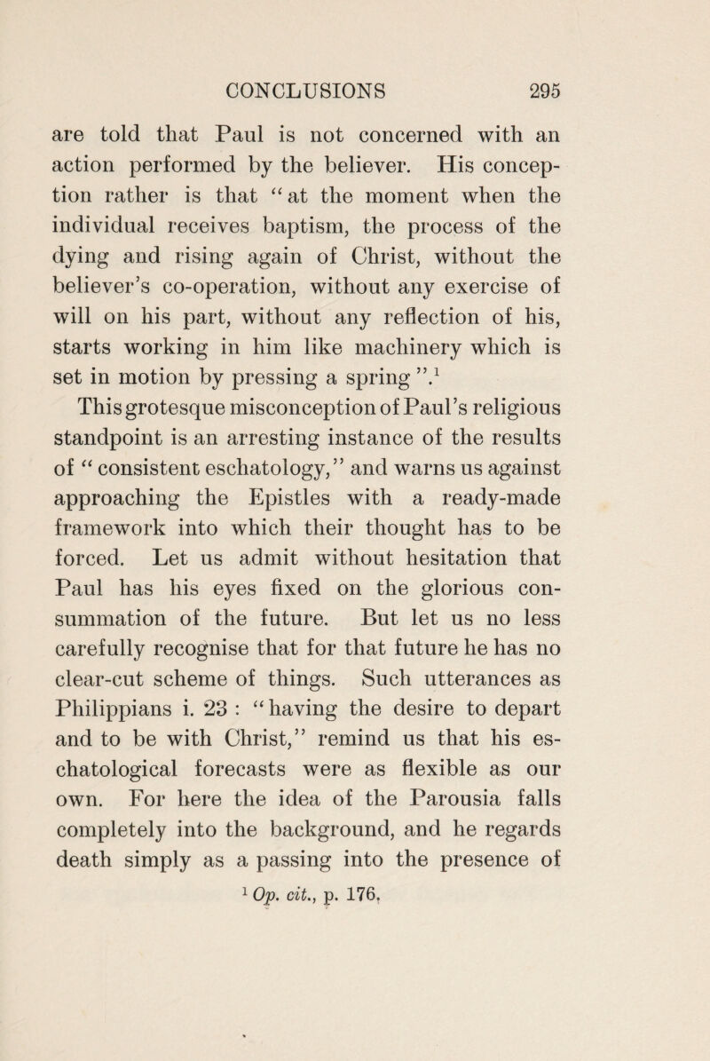 are told that Paul is not concerned with an action performed by the believer. His concep¬ tion rather is that “at the moment when the individual receives baptism, the process of the dying and rising again of Christ, without the believer's co-operation, without any exercise of will on his part, without any reflection of his, starts working in him like machinery which is set in motion by pressing a spring ’V This grotesque misconception of Paul’s religious standpoint is an arresting instance of the results of “ consistent eschatology,” and warns us against approaching the Epistles with a ready-made framework into which their thought has to be forced. Let us admit without hesitation that Paul has his eyes fixed on the glorious con¬ summation of the future. But let us no less carefully recognise that for that future he has no clear-cut scheme of things. Such utterances as Philippians i. 23 : “ having the desire to depart and to be with Christ,” remind us that his es¬ chatological forecasts were as flexible as our own. For here the idea of the Parousia falls completely into the background, and he regards death simply as a passing into the presence of 1 Op. cit., p. 176.