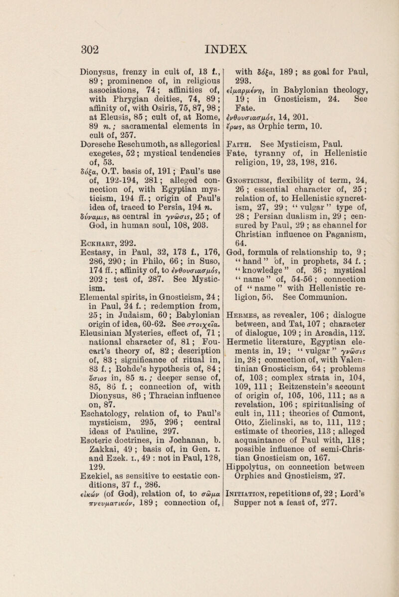 Dionysus, frenzy in cult of, 18 f., 89 ; prominence of, in religious associations, 74; affinities of, with Phrygian deities, 74, 89; affinity of, with Osiris, 75, 87, 98 ; at Eleusis, 85; cult of, at Rome, 89 n.; sacramental elements in cult of, 257. Doresche Reschumoth, as allegorical exegetes, 52 ; mystical tendencies of, 58. 5o|a, O.T. basis of, 191; Paul’s use of, 192-194, 281; alleged con¬ nection of, with Egyptian mys¬ ticism, 194 ff.; origin of Paul’s idea of, traced to Persia, 194 n. SvvafALs, as central in yuocais, 25 ; of God, in human soul, 108, 203. Eckhart, 292. Ecstasy, in Paul, 32, 173 f., 176, 286, 290; in Philo, 66; in Suso, 174 ff.; affinity of, to iu6ov<xia(r/x6s, 202 ; test of, 287. See Mystic¬ ism. Elemental spirits, in Gnosticism, 24 ; in Paul, 24 f. ; redemption from, 25; in Judaism, 60; Babylonian origin of idea, 60-62. See aroix^a. Eleusinian Mysteries, effect of, 71 ; national character of, 81; Fou- oart’s theory of, 82 ; description of, 83 ; significance of ritual in, 83 f.; Rohde’s hypothesis of, 84 ; itiaios in, 85 n.; deeper sense of, 85, 86 f. ; connection of, with Dionysus, 86 ; Thracian influence on, 87. Eschatology, relation of, to Paul’s mysticism, 295, 296; central ideas of Pauline, 297. Esoteric doctrines, in Jochanan, b. Zakkai, 49 ; basis of, in Gen. i. and Ezek. i., 49 : not in Paul, 128, 129. Ezekiel, as sensitive to ecstatic con¬ ditions, 37 f., 286. elKwv (of God), relation of, to o-ayia 7n/evjuariKoy, 189 ; connection of, with 56|a, 189 ; as goal for Paul, 293. etfiapfxevr), in Babylonian theology, 19; in Gnosticism, 24. See Fate. iv9ovoriacr/ji.6s, 14, 201. epm, as Orphic term, 10. Faith. See Mysticism, Paul. Fate, tyranny of, in Hellenistic religion, 19, 23, 198, 216. Gnosticism, flexibility of term, 24, 26; essential character of, 25; relation of, to Hellenistic syncret¬ ism, 27, 29; “vulgar” type of, 28 ; Persian dualism in, 29 ; cen¬ sured by Paul, 29 ; as channel for Christian influence on Paganism, 64. God, formula of relationship to, 9 ; “hand” of, in prophets, 34 f. ; “knowledge” of, 36; mystical “name” of, 54-56; connection of “ name ” with Hellenistic re¬ ligion, 56. See Communion. Hermes, as revealer, 106 ; dialogue between, and Tat, 107 ; character of dialogue, 109 ; in Arcadia, 112. Hermetic literature, Egyptian ele¬ ments in, 19; “vulgar” yvwais in, 28 ; connection of, with Yalen- tinian Gnosticism, 64 ; problems of, 103; complex strata in, 104, 109, 111 ; Reitzenstein’s account of origin of, 105, 106, 111; as a revelation, 106 ; spiritualising of cult in, 111; theories of Cumont, Otto, Zielinski, as to, 111, 112 ; estimate of theories, 113 ; alleged acquaintance of Paul with, 118; possible influence of semi-Chris¬ tian Gnosticism on, 167. Hippolytus, on connection between Orphics and Gnosticism, 27. Initiation, repetitions of, 22 ; Lord’s Supper not a feast of, 277.