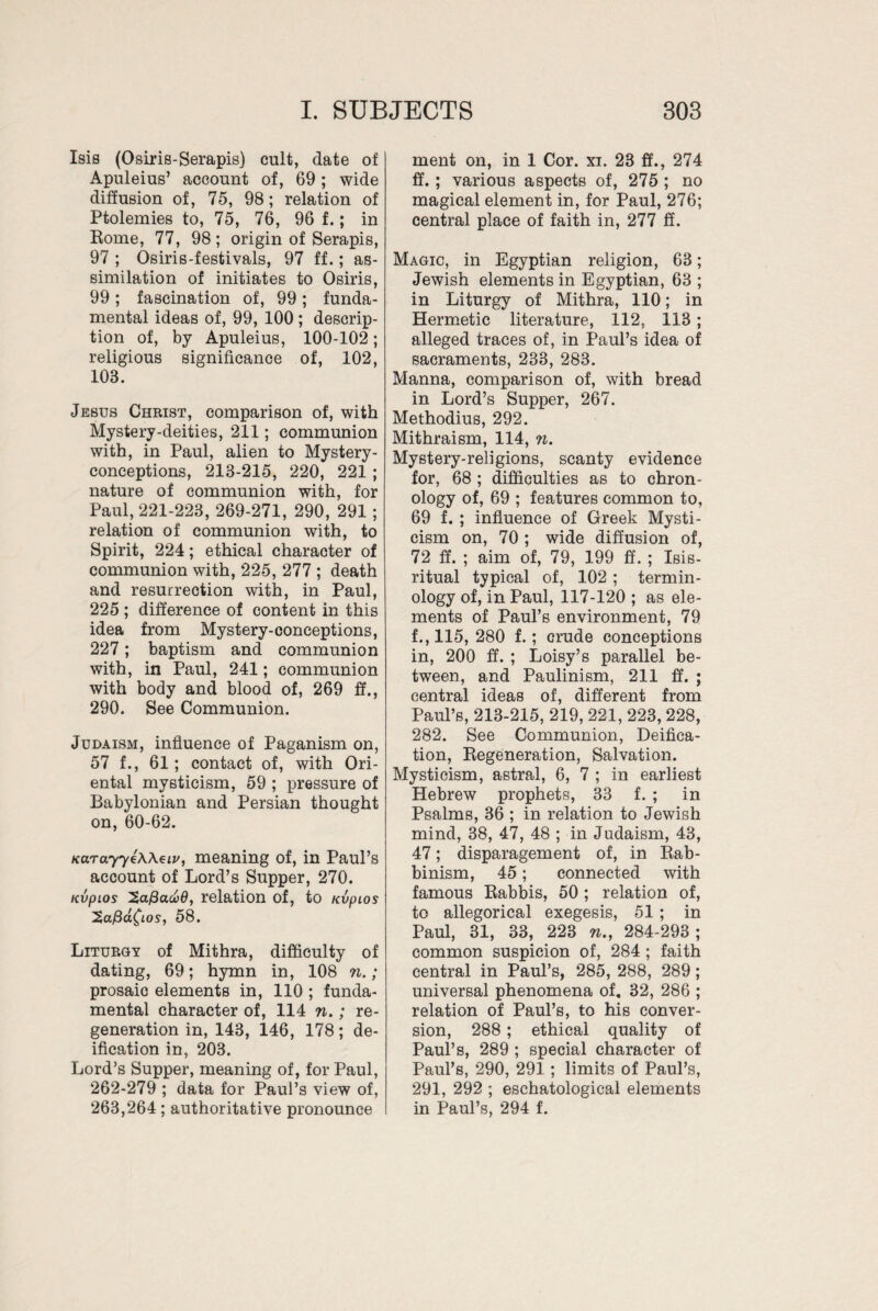 Isis (Osiris-Serapis) cult, date of Apuleius’ account of, 69; wide diffusion of, 75, 98; relation of Ptolemies to, 75, 76, 96 f.; in Rome, 77, 98; origin of Serapis, 97 ; Osiris-festivals, 97 ff.; as¬ similation of initiates to Osiris, 99; fascination of, 99; funda¬ mental ideas of, 99, 100 ; descrip¬ tion of, by Apuleius, 100-102; religious significance of, 102, 108. Jesus Christ, comparison of, with Mystery-deities, 211; communion with, in Paul, alien to Mystery- conceptions, 218-215, 220, 221 ; nature of communion with, for Paul, 221-228, 269-271, 290, 291; relation of communion with, to Spirit, 224; ethical character of communion with, 225, 277 ; death and resurrection with, in Paul, 225 ; difference of content in this idea from Mystery-conceptions, 227; baptism and communion with, in Paul, 241; communion with body and blood of, 269 ff., 290. See Communion. Judaism, influence of Paganism on, 57 f., 61; contact of, with Ori¬ ental mysticism, 59 ; pressure of Babylonian and Persian thought on, 60-62. KarayyeWeiv, meaning of, in Paul’s account of Lord’s Supper, 270. nvpios 2afiucv0, relation of, to nvpios ^afid^LOS, 58. Liturgy of Mithra, difficulty of dating, 69; hymn in, 108 n.; prosaic elements in, 110 ; funda¬ mental character of, 114 w.; re¬ generation in, 143, 146, 178; de¬ ification in, 203. Lord’s Supper, meaning of, for Paul, 262-279 ; data for Paul’s view of, 263,264; authoritative pronounce ment on, in 1 Cor. xi. 23 ff., 274 ff. ; various aspects of, 275 ; no magical element in, for Paul, 276; central place of faith in, 277 ff. Magic, in Egyptian religion, 63; Jewish elements in Egyptian, 63 ; in Liturgy of Mithra, 110; in Hermetic literature, 112, 113 ; alleged traces of, in Paul’s idea of sacraments, 233, 283. Manna, comparison of, with bread in Lord’s Supper, 267. Methodius, 292. Mithraism, 114, n. Mystery-religions, scanty evidence for, 68 ; difficulties as to chron¬ ology of, 69 ; features common to, 69 f. ; influence of Greek Mysti¬ cism on, 70 ; wide diffusion of, 72 ff. ; aim of, 79, 199 ff. ; Isis- ritual typical of, 102; termin¬ ology of, in Paul, 117-120 ; as ele¬ ments of Paul’s environment, 79 f., 115, 280 f.; crude conceptions in, 200 ff. ; Loisy’s parallel be¬ tween, and Paulinism, 211 ff. ; central ideas of, different from Paul’s, 213-215, 219, 221, 223, 228, 282. See Communion, Deifica¬ tion, Regeneration, Salvation. Mysticism, astral, 6, 7 ; in earliest Hebrew prophets, 33 f. ; in Psalms, 36 ; in relation to Jewish mind, 38, 47, 48 ; in Judaism, 43, 47; disparagement of, in Rab- binism, 45; connected with famous Rabbis, 50 ; relation of, to allegorical exegesis, 51 ; in Paul, 31, 33, 223 n., 284-293; common suspicion of, 284 ; faith central in Paul’s, 285, 288, 289; universal phenomena of, 32, 286 ; relation of Paul’s, to his conver¬ sion, 288 ; ethical quality of Paul’s, 289 ; special character of Paul’s, 290, 291; limits of Paul’s, 291, 292 ; eschatological elements in Paul’s, 294 f.