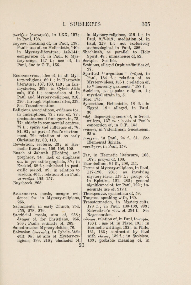 <poori^eLu ((puincr^s), in LXX, 197; in Paul, 198. if/uxtKos, meaning of, in Paul, 188; Paul’s use of, as Hellenistic, 140 ; in Mystery-literature, 142-144; comparison of, in Paul, to Mys¬ tery-usage, 147 f.; use of, in Paul, due to O.T., 156. Regeneration, idea of, in all Mys¬ tery-religions, 69 f.; in Hermetic literature, 107, 108, 110; in Isis- mysteries, 209; in Cybele-Attis cult, 210 f. ; comparison of, in Paul and Mystery-religions, 216, 220 ; through baptismal rites, 229. See Transformation. Religious associations, evidence for, in inscriptions, 72 ; rise of, 72; predominance of foreigners in, 73, 77 ; chiefly in commercial centres, 77 f.; spirit and influence of, 78, 81, 82 ; as part of Paul’s environ¬ ment, 79; relation of, to early Christianity, 80, 119. Revelation, esoteric, 23; in Her¬ metic literature, 106, 108, 109. Ruach of Jahweh (Elohim), and prophecy, 34; lack of emphasis on, in pre-exilic prophets, 35; in Ezekiel, 38 f.; ethicised in post- exilic period, 39; in relation to wisdom, 46 f.; relation of, in Paul, to m/ev/xa, 155, 157. Ruysbroek, 205. Sacramental meals, meagre evi¬ dence for, in Mystery-religions, 256. Sacraments, in early Church, 254, 255, 278, 279. Sacrificial meals, aim of, 258; danger of, for Christians, 265, 266 ; Paul’s estimate of, 269. Samothracian Mystery-deities, 76. Salvation (croorripLa), in Cybele-Attis cult, 95 ; as aim of Mystery-re¬ ligions, 199, 216; character of, in Mystery-religions, 216 f.; in Paul, 217-219; mediation of, in Paul, 219 f. ; not exclusively eschatological in Paul, 298. Shechinah, as parallel to Holy Spirit, 48 ; immanence of, 52. Serapis. See Isis. Sethians, alleged Orphic affinities of, 27. Spiritual “organism” (o-co^a), in Paul, 184 f. ; relation of, to Mystery-ideas, 186 f. ; relation of, to “ heavenly garments,” 188 f. Stoicism, as popular religion, 4; mystical strain in, 5. Suso, 175. Syncretism, Hellenistic, 18 ff. ; in Egypt, 19 ; alleged, in Paul, 30. <rap£, disparaging sense of, in Greek writers, 137 n. ; basis of Paul’s conception of, in O.T., 155. crraupSs, in Valentinian Gnostioism, 23 n. (TroLxe'ia, in Paul, 24 f., 61. See Elemental Spirits. o‘vi/e'i8ri<ris, in Paul, 158. Tat, in Hermetic literature, 106, 107 ; prayer of, 108. Taurobolium, 94 ff., 208, 211. Terms of Mystery-religions, in Paul, 117-120, 281 ; as involving mystery-ideas, 119 f. ; groups of, in Epistles, 121, 282 ; general significance of, for Paul, 122 ; in¬ accurate use of, 212 f. Therapeutae, syncretism of, 59. Tongues, speaking with, 160. Transformation, in Mystery cults, 178 f. ; in Paul, 180-183, 293; Schweitzer’s view'of, 294 f. See Regeneration. reteios, relation of, in Paul, to a-ocpia, 130 f. ; use of, in Plato, 131 ; in Hermetic writings, 132 ; in Philo, 131, 133; contrasted by Paul with v-fimos, 132 f.; in Stoicism, 133; probable meaning of, in