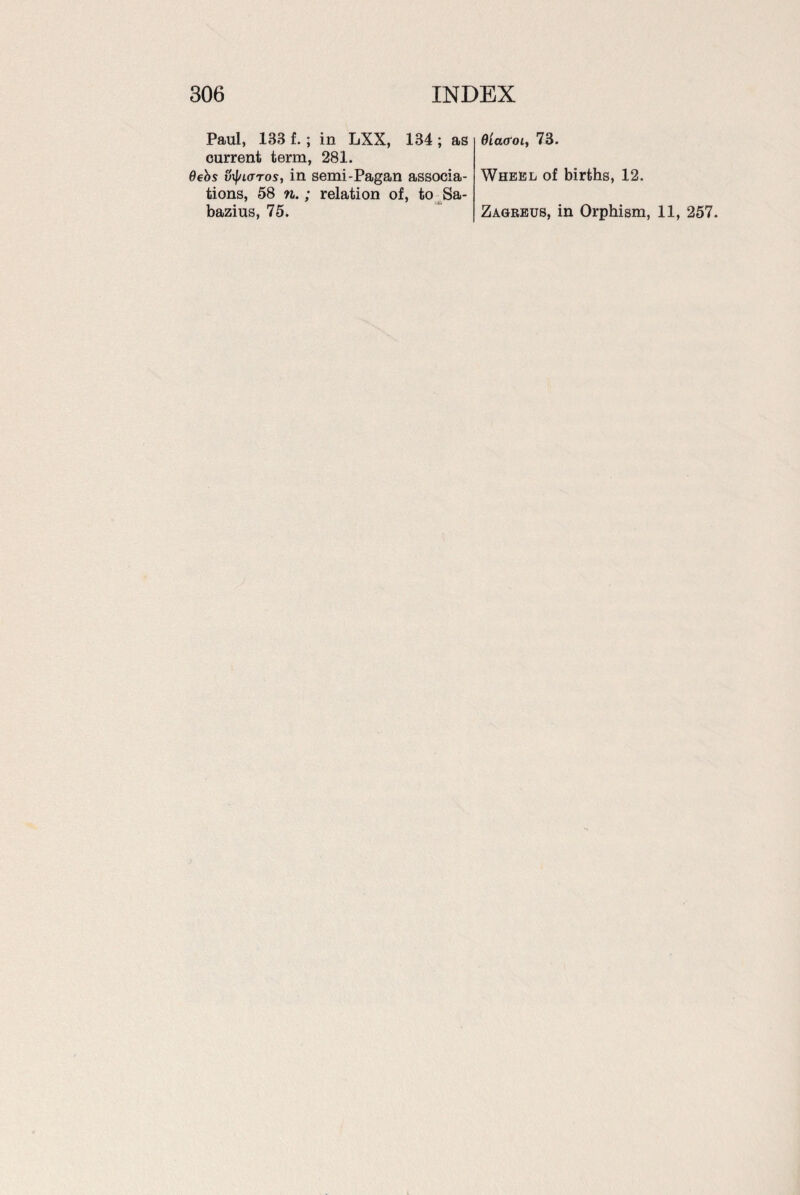 Paul, 133 f. ; in LXX, 134 ; as current term, 281. 6ebs v\f/lottos, in semi-Pagan associa¬ tions, 58 n.; relation of, to Sa- bazius, 75. Olacroi, 73. Wheel of births, 12. Zagreus, in Orphism, 11, 257.