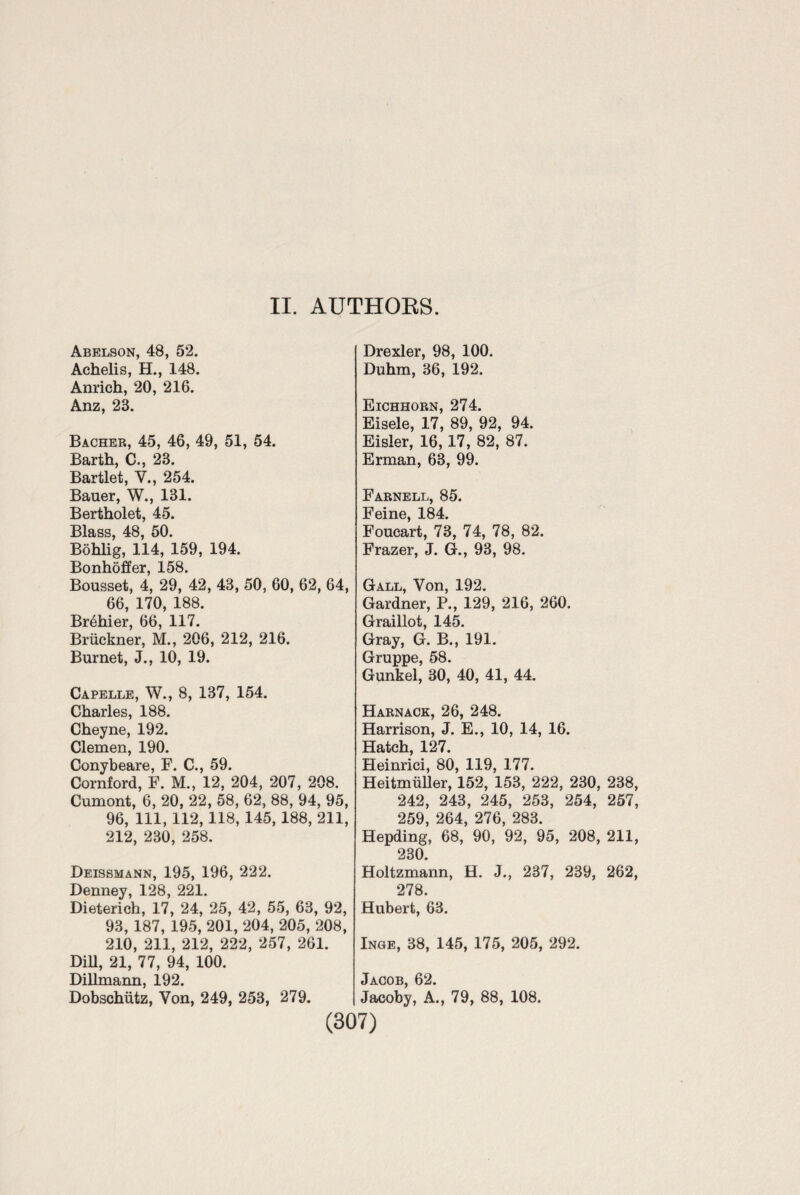 II. AUTHORS. Abelson, 48, 52. Achelis, H., 148. Anrich, 20, 216. Anz, 23. Bacher, 45, 46, 49, 51, 54. Barth, C., 23. Bartlet, Y., 254. Bauer, W., 131. Bertholet, 45. Blass, 48, 50. Bohlig, 114, 159, 194. Bonhoffer, 158. Bousset, 4, 29, 42, 43, 50, 60, 62, 64, 66, 170, 188. Br6hier, 66, 117. Bruckner, M., 206, 212, 216. Burnet, J., 10, 19. Capelle, W., 8, 137, 154. Charles, 188. Cheyne, 192. Clemen, 190. Conybeare, F. C., 59. Cornford, F. M., 12, 204, 207, 208. Cumont, 6, 20, 22, 58, 62, 88, 94, 95, 96, 111, 112,118, 145, 188, 211, 212, 230, 258. Deissmann, 195, 196, 222. Denney, 128, 221. Dieterich, 17, 24, 25, 42, 55, 63, 92, 93, 187, 195, 201, 204, 205, 208, 210, 211, 212, 222, 257, 261. DiU, 21, 77, 94, 100. Dillmann, 192. Dobschiitz, Von, 249, 253, 279. Drexler, 98, 100. Duhm, 36, 192. Eichhorn, 274. Eisele, 17, 89, 92, 94. Eisler, 16,17, 82, 87. Erman, 63, 99. Farnell, 85. Feine, 184. Foucart, 73, 74, 78, 82. Frazer, J. G., 93, 98. Gall, Von, 192. Gardner, P., 129, 216, 260. Graillot, 145. Gray, G. B., 191. Gruppe, 58. Gunkel, 30, 40, 41, 44. Harnack, 26, 248. Harrison, J. E., 10, 14, 16. Hatch, 127. Heinrici, 80, 119, 177. Heitmuller, 152, 153, 222, 230, 238, 242, 243, 245, 253, 254, 257, 259, 264, 276, 283. Hepding, 68, 90, 92, 95, 208, 211, 230. Holtzmann, H. J., 237, 239, 262, 278. Hubert, 63. Inge, 38, 145, 175, 205, 292. Jacob, 62. Jacoby, A., 79, 88, 108.