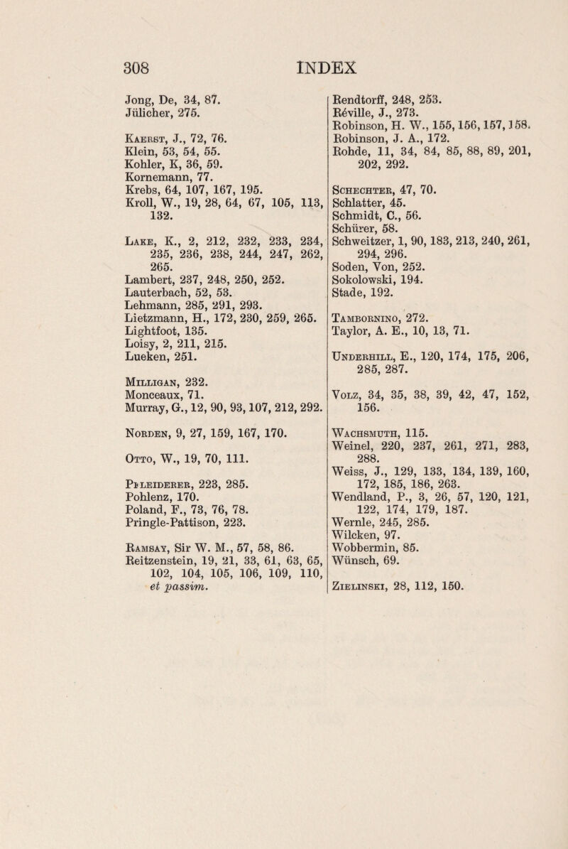 Jong, De, 34, 87. Jiilicher, 275. Kaerst, J., 72, 76. Klein, 53, 54, 55. Kohler, K, 36, 59. Kornemann, 77. Krebs, 64, 107, 167, 195. Kroll, W., 19, 28, 64, 67, 105, 113, 132. Lake, K., 2, 212, 232, 233, 234, 235, 236, 238, 244, 247, 262, 265. Lambert, 237, 248, 250, 252. Lauterbach, 52, 53. Lehmann, 285, 291, 293. Lietzmann, H., 172, 230, 259, 265. Ligbtfoot, 135. Loisy, 2, 211, 215. Lueken, 251. Milligan, 232. Monceaux, 71. Murray, G., 12, 90, 93,107, 212, 292. Norden, 9, 27, 159, 167, 170. Otto, W., 19, 70, 111. Peleiderer, 223, 285. Pohlenz, 170. Poland, F., 73, 76, 78. Pringle-Pattison, 223. Ramsay, Sir W. M., 57, 58, 86. Reitzenstein, 19, 21, 33, 61, 63, 65, 102, 104, 105, 106, 109, 110, et rpa&sim. Rendtorff, 248, 253. R^ville, J., 273. Robinson, H. W., 155,156,157,3 58. Robinson, J. A., 172. Rohde, 11, 34, 84, 85, 88, 89, 201, 202, 292. Schechter, 47, 70. Schlatter, 45. Schmidt, C., 56. Schiirer, 58. Schweitzer, 1, 90,183, 213, 240, 261, 294, 296. Soden, Von, 252. Sokolowski, 194. Stade, 192. Tambornino, 272. Taylor, A. E., 10, 13, 71. Underhill, E., 120, 174, 175, 206, 285, 287. Volz, 34, 35, 38, 39, 42, 47, 152, 156. Wachsmuth, 115. Weinel, 220, 237, 261, 271, 283, 288. Weiss, J., 129, 133, 134, 139, 160, 172, 185, 186, 263. Wendland, P., 3, 26, 57, 120, 121, 122, 174, 179, 187. Wernle, 245, 285. Wilcken, 97. Wobbermin, 85. Wiinsch, 69. Zielinski, 28, 112, 150.