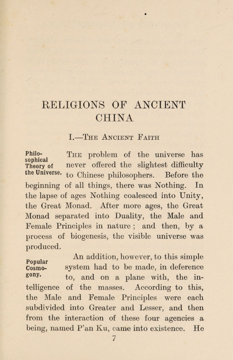 CHINA I.—The Ancient Faith Philo- The problem of the universe has sophical Theory of never offered the slightest difficulty the Universe. Chinese philosophers. Before the beginning of all things, there was Nothing. In the lapse of ages Nothing coalesced into Unity, the Great Monad. After more ages, the Great Monad separated into Duality, the Male and Female Principles in nature ; and then, by a process of biogenesis, the visible universe was produced. An addition, however, to this simple Popular 1 Cosmo- system had to be made, in deference gony* to, and on a plane with, the in¬ telligence of the masses. According to this, the Male and Female Principles were each subdivided into Greater and Lesser, and then from the interaction of these four agencies a being, named P’an Ku, came into existence. He