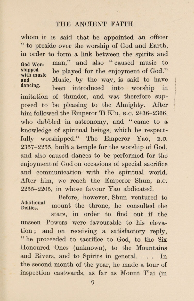 whom it is said that he appointed an officer “ to preside over the worship of God and Earth, in order to form a link between the spirits and God Wor- man,” and also “ caused music to shipped be played for the enjoyment of God.” with music r J J J and Music, by the way, is said to have dancing. been introduced into worship in imitation of thunder, and was therefore sup- j posed to be pleasing to the Almighty. After him followed the Emperor Ti K’u, b.c. 2436-2366, who dabbled in astronomy, and “ came to a knowledge of spiritual beings, which he respect¬ fully worshipped.” The Emperor Yao, b.c. 2357-2255, built a temple for the worship of God, and also caused dances to be performed for the enjoyment of God on occasions of special sacrifice and communication with the spiritual world. After him, we reach the Emperor Shun, b.c. 2255-2205, in whose favour Yao abdicated. Before, however, Shun ventured to De?ties.nal mounf the throne, he consulted the stars, in order to find out if the unseen Powers were favourable to his eleva¬ tion ; and on receiving a satisfactory reply, “ he proceeded to sacrifice to God, to the Six Honoured Ones (unknown), to the Mountains and Rivers, and to Spirits in general. ... In the second month of the year, he made a tour of inspection eastwards, as far as Mount T’ai (in