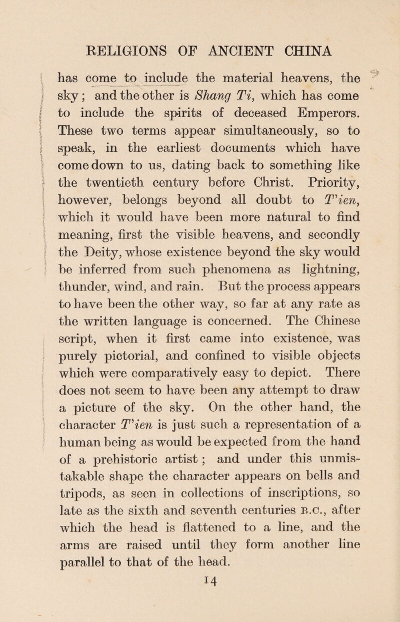 has come to include the material heavens, the sky; and the other is Shang Ti, which has come to include the spirits of deceased Emperors. These two terms appear simultaneously, so to speak, in the earliest documents which have comedown to us, dating back to something like the twentieth century before Christ. Priority, however, belongs beyond all doubt to T’ien, which it would have been more natural to find meaning, first the visible heavens, and secondly the Deity, whose existence beyond the sky would be inferred from such phenomena as lightning, thunder, wind, and rain. But the process appears to have been the other way, so far at any rate as the written language is concerned. The Chinese script, when it first came into existence, was purely pictorial, and confined to visible objects which were comparatively easy to depict. There does not seem to have been any attempt to draw a picture of the sky. On the other hand, the character T’ien is just such a representation of a human being as would be expected from the hand of a prehistoric artist; and under this unmis¬ takable shape the character appears on bells and tripods, as seen in collections of inscriptions, so late as the sixth and seventh centuries b.c., after which the head is flattened to a line, and the arms are raised until they form another line parallel to that of the head.