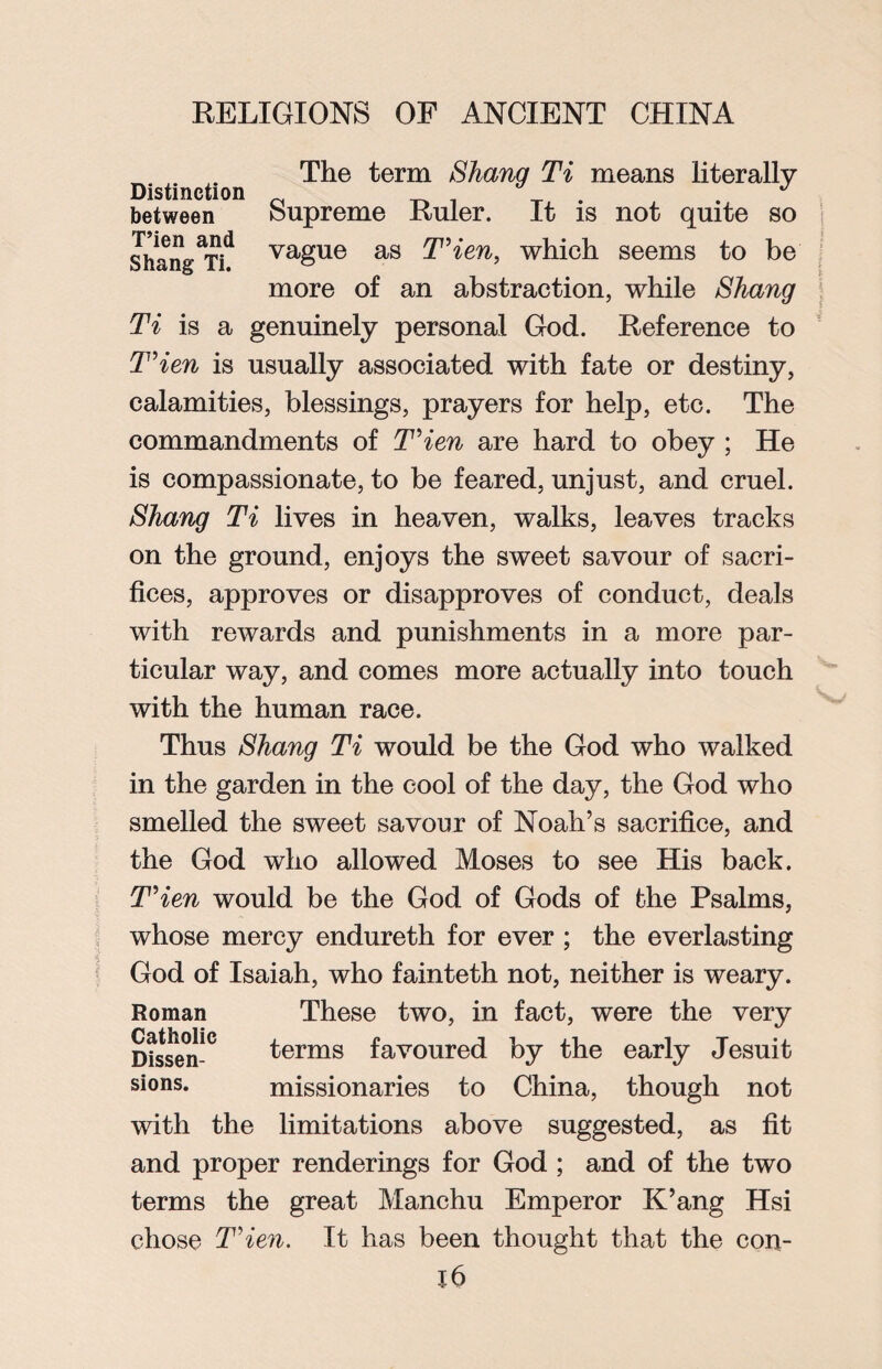 The term Shang Ti means literally Distinction _ # J between Supreme Ruler. It is not quite so Shang^i^ vague as T’ien, which seems to be more of an abstraction, while Shang Ti is a genuinely personal God. Reference to T’ien is usually associated with fate or destiny, calamities, blessings, prayers for help, etc. The commandments of T'ien are hard to obey ; He is compassionate, to be feared, unjust, and cruel. Shang Ti lives in heaven, walks, leaves tracks on the ground, enjoys the sweet savour of sacri¬ fices, approves or disapproves of conduct, deals with rewards and punishments in a more par¬ ticular way, and comes more actually into touch with the human race. Thus Shang Ti would be the God who walked in the garden in the cool of the day, the God who smelled the sweet savour of Noah’s sacrifice, and the God who allowed Moses to see His back. T\en would be the God of Gods of the Psalms, whose mercy endureth for ever ; the everlasting God of Isaiah, who fainteth not, neither is weary. Roman These two, in fact, were the very Dissen-0 ^erms favoured by the early Jesuit sions. missionaries to China, though not with the limitations above suggested, as fit and proper renderings for God ; and of the two terms the great Manchu Emperor K’ang Hsi chose T'ien. It has been thought that the con- lb