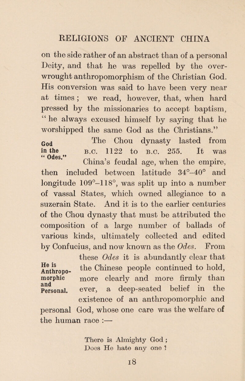 on the side rather of an abstract than of a personal Deity, and that he was repelled by the over¬ wrought anthropomorphism of the Christian God. His conversion was said to have been very near at times ; we read, however, that, when hard pressed by the missionaries to accept baptism, c‘ he always excused himself by saying that he worshipped the same God as the Christians.” God The Chou dynasty lasted from in the b.c. 1122 to B.c. 255. It was ** Odes.” China’s feudal age, when the empire, then included between latitude 34°-40° and longitude 109°—118°, was split up into a number of vassal States, which owned allegiance to a suzerain State. And it is to the earlier centuries of the Chou dynasty that must be attributed the composition of a large number of ballads of various kinds, ultimately collected and edited by Confucius, and now known as the Odes. From these Odes it is abundantly clear that Anthropo- ^ie Chinese people continued to hold, morphie more clearly and more firmly than Personal. ever, a deep-seated belief in the existence of an anthropomorphic and personal God, whose one care was the welfare of the human race :— There is Almighty God ; Does He hate any one 1 l8