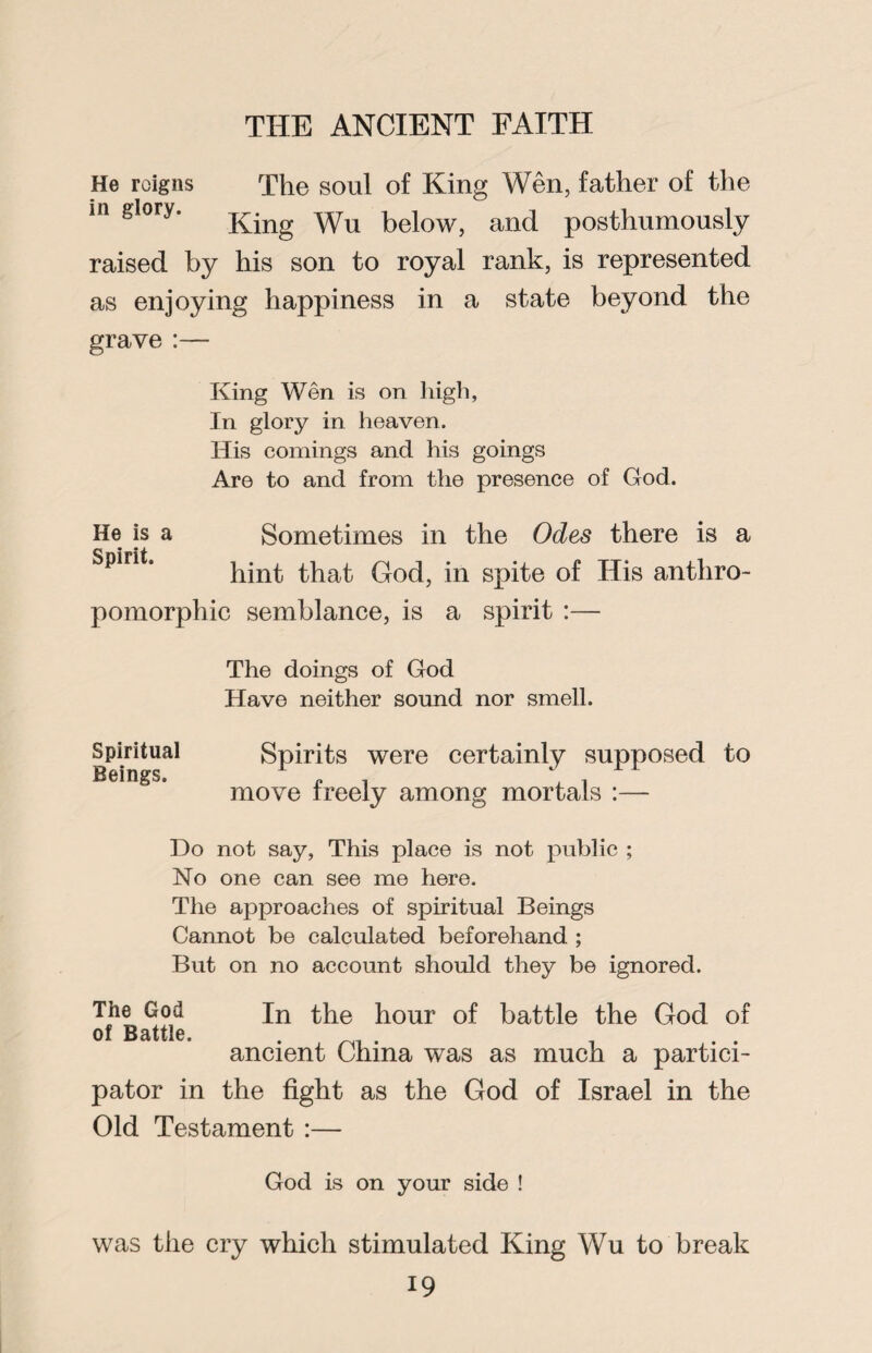 He roigns The soul of King Wen, father of the m glory. j^ng yyu belOWj and posthumously raised by his son to royal rank, is represented as enjoying happiness in a state beyond the grave :— King Wen is on high, In glory in heaven. His comings and his goings Are to and from the presence of God. He is a Sometimes in the Odes there is a Spirit. hint; that God, in spite of His anthro¬ pomorphic semblance, is a spirit :— The doings of God Have neither sound nor smell. Spiritual Beings. Spirits were certainly supposed to move freely among mortals :— Do not say, This place is not public ; No one can see me here. The approaches of spiritual Beings Cannot be calculated beforehand ; But on no account should they be ignored. The God of Battle. In the hour of battle the God of ancient China was as much a partici¬ pator in the fight as the God of Israel in the Old Testament :— God is on your side ! was the cry which stimulated King Wu to break