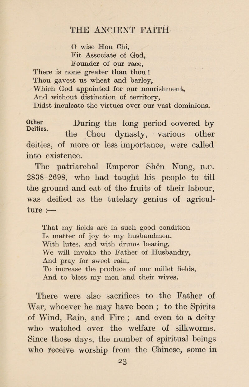 O wise Hou Chi, Fit Associate of God, Founder of our race, There is none greater than thou! Thou gavest us wheat and barley, Which God appointed for our nourishment, And without distinction of territory, Didst inculcate the virtues over our vast dominions. Defies During the long period covered by the Chou dynasty, various other deities, of more or less importance, were called into existence. The patriarchal Emperor Shen Nung, b.c. 2838-2698, who had taught his people to till the ground and eat of the fruits of their labour, was deified as the tutelary genius of agricul¬ ture :— That my fields are in such good condition Is matter of joy to my husbandmen. With lutes, and with drums beating, We will invoke the Father of Husbandry, And pray for sweet rain, To increase the produce of our millet fields, And to bless my men and their wives. There were also sacrifices to the Father of War, whoever he may have been ; to the Spirits of Wind, Rain, and Fire ; and even to a deity who watched over the welfare of silkworms. Since those days, the number of spiritual beings who receive worship from the Chinese, some in