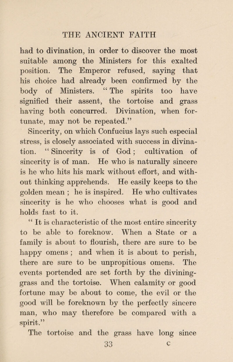 had to divination, in order to discover the most suitable among the Ministers for this exalted position. The Emperor refused, saying that his choice had already been confirmed by the body of Ministers. “ The spirits too have signified their assent, the tortoise and grass having both concurred. Divination, when for¬ tunate, may not be repeated.” Sincerity, on which Confucius lays such especial stress, is closely associated with success in divina¬ tion. “ Sincerity is of God; cultivation of sincerity is of man. He who is naturally sincere is he who hits his mark without effort, and with¬ out thinking apprehends. He easily keeps to the golden mean ; he is inspired. He who cultivates sincerity is he who chooses what is good and holds fast to it. “ It is characteristic of the most entire sincerity to be able to foreknow. When a State or a family is about to flourish, there are sure to be happy omens ; and when it is about to perish, there are sure to be unpropitious omens. The events portended are set forth by the divining- grass and the tortoise. When calamity or good fortune may be about to come, the evil or the good will be foreknown by the perfectly sincere man, who may therefore be compared with a spirit.” The tortoise and the grass have long since