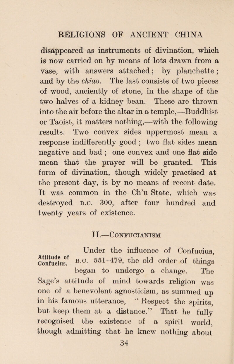 disappeared as instruments of divination, which is now carried on by means of lots drawn from a vase, with answers attached; by planchette; and by the chiao. The last consists of two pieces of wood, anciently of stone, in the shape of the two halves of a kidney bean. These are thrown into the air before the altar in a temple,—Buddhist or Taoist, it matters nothing,—with the following results. Two convex sides uppermost mean a response indifferently good; two flat sides mean negative and bad ; one convex and one flat side mean that the prayer will be granted. This form of divination, though widely practised at the present day, is by no means of recent date. It was common in the Ch’u State, which was destroyed b.c. 300, after four hundred and twenty years of existence. II.—Confucianism Under the influence of Confucius, Confucius/ B C- r>5|-479> the old order of things began to undergo a change. The Sage’s attitude of mind towards religion was one of a benevolent agnosticism, as summed up in his famous utterance, “ Respect the spirits, but keep them at a distance.” That he fully recognised the existence of a spirit world, though admitting that he knew nothing about