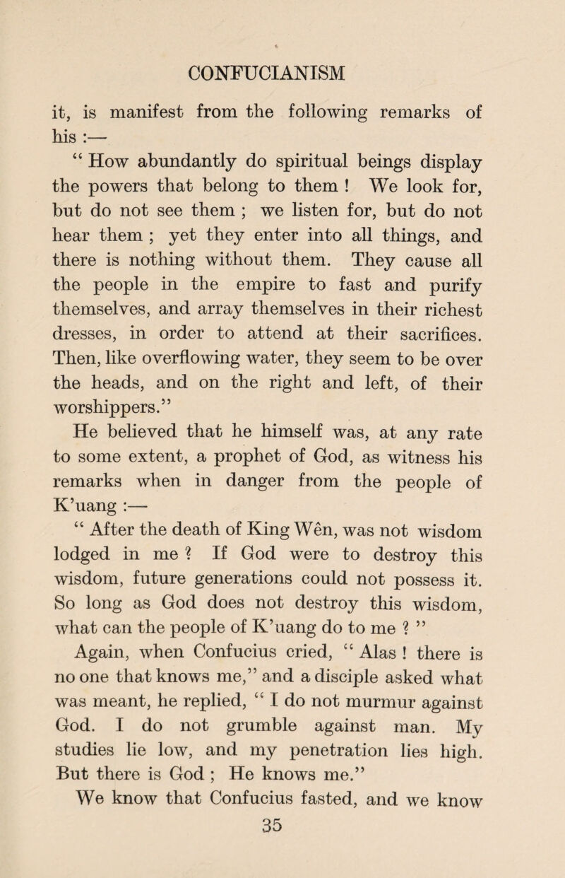 it, is manifest from the following remarks of his :— “ How abundantly do spiritual beings display the powers that belong to them ! We look for, but do not see them ; we listen for, but do not hear them ; yet they enter into all things, and there is nothing without them. They cause all the people in the empire to fast and purify themselves, and array themselves in their richest dresses, in order to attend at their sacrifices. Then, like overflowing water, they seem to be over the heads, and on the right and left, of their worshippers.55 He believed that he himself was, at any rate to some extent, a prophet of God, as witness his remarks when in danger from the people of K’uang :— “ After the death of King Wen, was not wisdom lodged in me ? If God were to destroy this wisdom, future generations could not possess it. So long as God does not destroy this wisdom, what can the people of K’uang do to me ? 55 Again, when Confucius cried, “ Alas ! there is no one that knows me,55 and a disciple asked what was meant, he replied, “ I do not murmur against God. I do not grumble against man. My studies lie low, and my penetration lies high. But there is God ; He knows me.55 We know that Confucius fasted, and we know