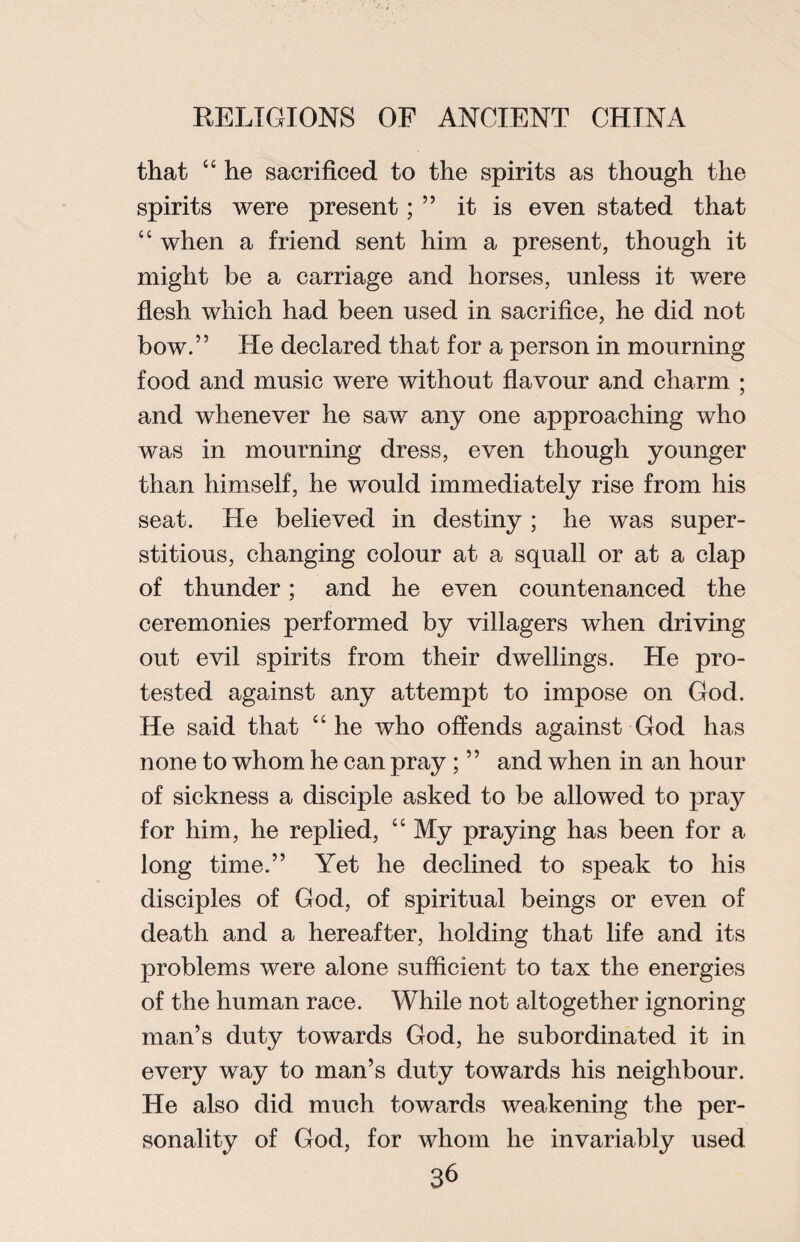that “ he sacrificed to the spirits as though the spirits were present; ” it is even stated that “ when a friend sent him a present, though it might be a carriage and horses, unless it were flesh which had been used in sacrifice, he did not bow.” He declared that for a person in mourning food and music were without flavour and charm ; and whenever he saw any one approaching who was in mourning dress, even though younger than himself, he would immediately rise from his seat. He believed in destiny ; he was super¬ stitious, changing colour at a squall or at a clap of thunder; and he even countenanced the ceremonies performed by villagers when driving out evil spirits from their dwellings. He pro¬ tested against any attempt to impose on God. He said that “he who offends against God has none to whom he can pray ; ” and when in an hour of sickness a disciple asked to be allowed to pray for him, he replied, “ My praying has been for a long time.” Yet he declined to speak to his disciples of God, of spiritual beings or even of death and a hereafter, holding that life and its problems were alone sufficient to tax the energies of the human race. While not altogether ignoring man’s duty towards God, he subordinated it in every way to man’s duty towards his neighbour. He also did much towards weakening the per¬ sonality of God, for whom he invariably used