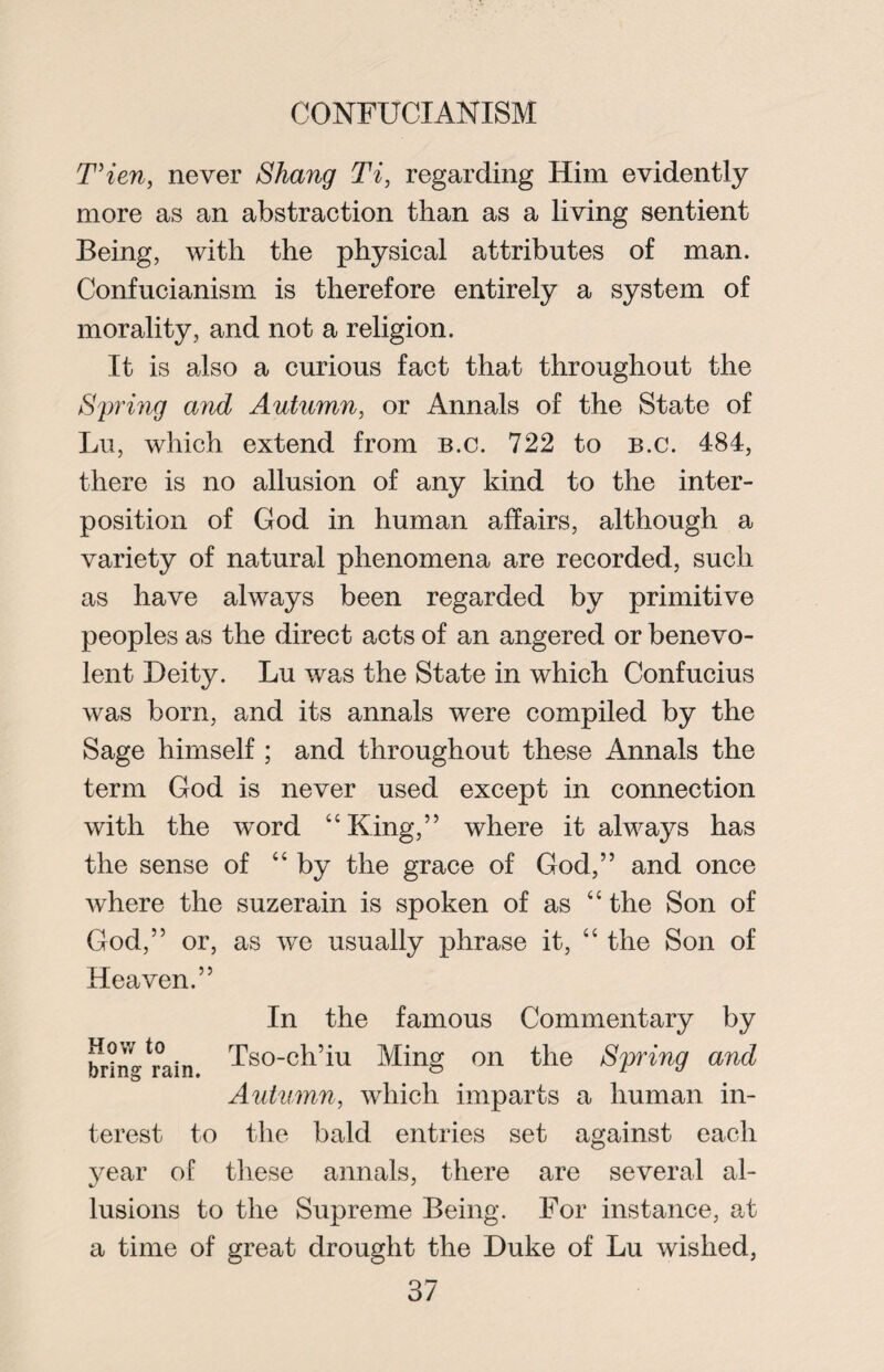 T’ien, never Sinang Ti, regarding Him evidently more as an abstraction than as a living sentient Being, with the physical attributes of man. Confucianism is therefore entirely a system of morality, and not a religion. It is also a curious fact that throughout the Spring and Autumn, or Annals of the State of Lu, which extend from b.c. 722 to B.c. 484, there is no allusion of any kind to the inter¬ position of God in human affairs, although a variety of natural phenomena are recorded, such as have always been regarded by primitive peoples as the direct acts of an angered or benevo¬ lent Deity. Lu was the State in which Confucius was born, and its annals were compiled by the Sage himself ; and throughout these Annals the term God is never used except in connection with the word “King,” where it always has the sense of “by the grace of God,” and once where the suzerain is spoken of as “ the Son of God,” or, as we usually phrase it, “ the Son of Heaven.” How to bring rain. terest to In the famous Commentary by Tso-ch’iu Ming on the Spring and Autumn, which imparts a human in- the bald entries set against each year of these annals, there are several al¬ lusions to the Supreme Being. For instance, at a time of great drought the Duke of Lu wished,