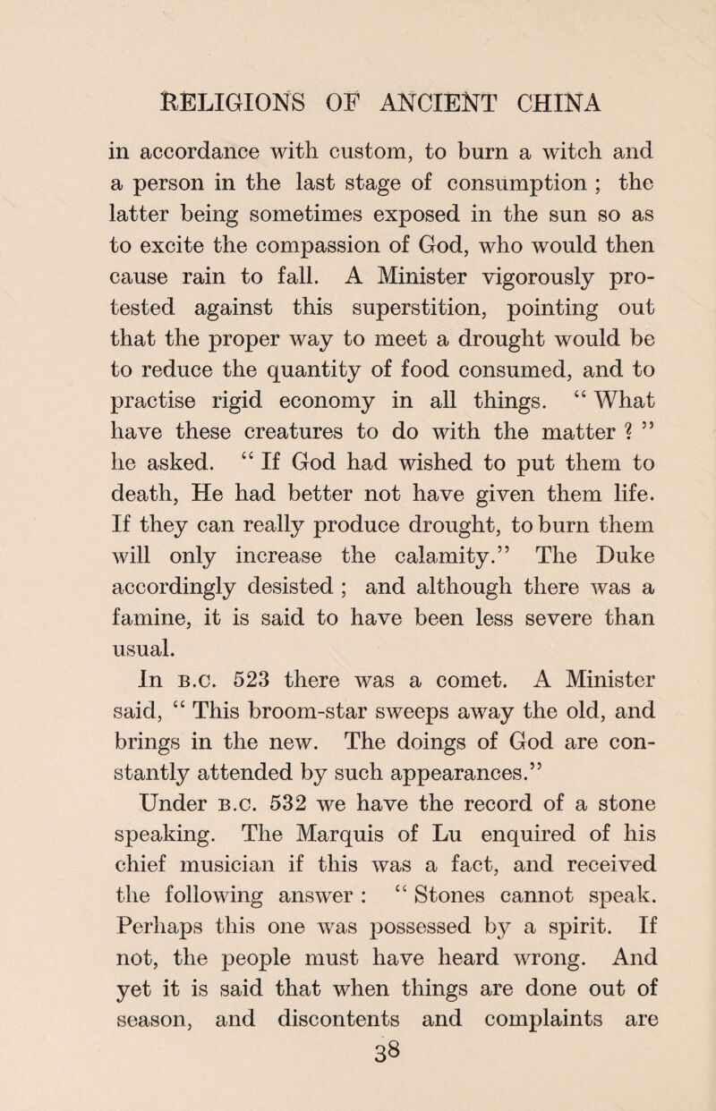 in accordance with custom, to burn a witch and a person in the last stage of consumption ; the latter being sometimes exposed in the sun so as to excite the compassion of God, who would then cause rain to fall. A Minister vigorously pro¬ tested against this superstition, pointing out that the proper way to meet a drought would be to reduce the quantity of food consumed, and to practise rigid economy in all things. “ What have these creatures to do with the matter ? 55 he asked. “ If God had wished to put them to death, He had better not have given them life. If they can really produce drought, to burn them will only increase the calamity.” The Duke accordingly desisted ; and although there was a famine, it is said to have been less severe than usual. In b.c. 523 there was a comet. A Minister said, “ This broom-star sweeps away the old, and brings in the new. The doings of God are con¬ stantly attended by such appearances.” Under b.c. 532 we have the record of a stone speaking. The Marquis of Lu enquired of his chief musician if this was a fact, and received the following answer : “ Stones cannot speak. Perhaps this one was possessed by a spirit. If not, the people must have heard wrong. And yet it is said that when things are done out of season, and discontents and complaints are