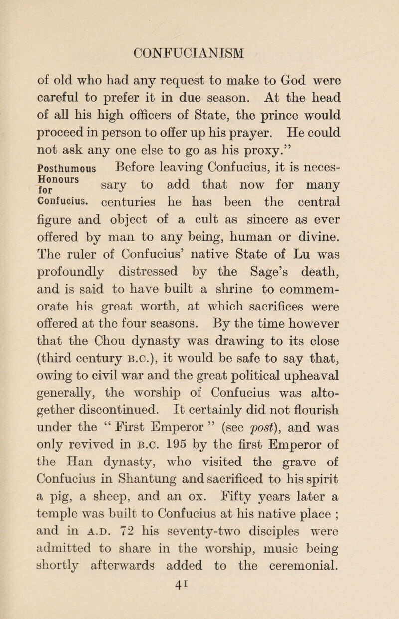 of old who had any request to make to God were careful to prefer it in due season. At the head of all his high officers of State, the prince would proceed in person to offer up his prayer. He could not ask any one else to go as his proxy.” Posthumous Before leaving Confucius, it is neces- Honours sary to acj(i that now for many Confucius, centuries he has been the central figure and object of a cult as sincere as ever offered by man to any being, human or divine. The ruler of Confucius’ native State of Lu was profoundly distressed by the Sage’s death, and is said to have built a shrine to commem¬ orate his great worth, at which sacrifices were offered at the four seasons. By the time however that the Chou dynasty was drawing to its close (third century b.c.), it would be safe to say that, owing to civil war and the great political upheaval generally, the worship of Confucius was alto¬ gether discontinued. It certainly did not flourish under the “ First Emperor ” (see post), and was only revived in b.c. 195 by the first Emperor of the Han dynasty, who visited the grave of Confucius in Shantung and sacrificed to his spirit a pig, a sheep, and an ox. Fifty years later a temple was built to Confucius at his native place ; and in a.d. 72 his seventy-two disciples were admitted to share in the worship, music being shortly afterwards added to the ceremonial.