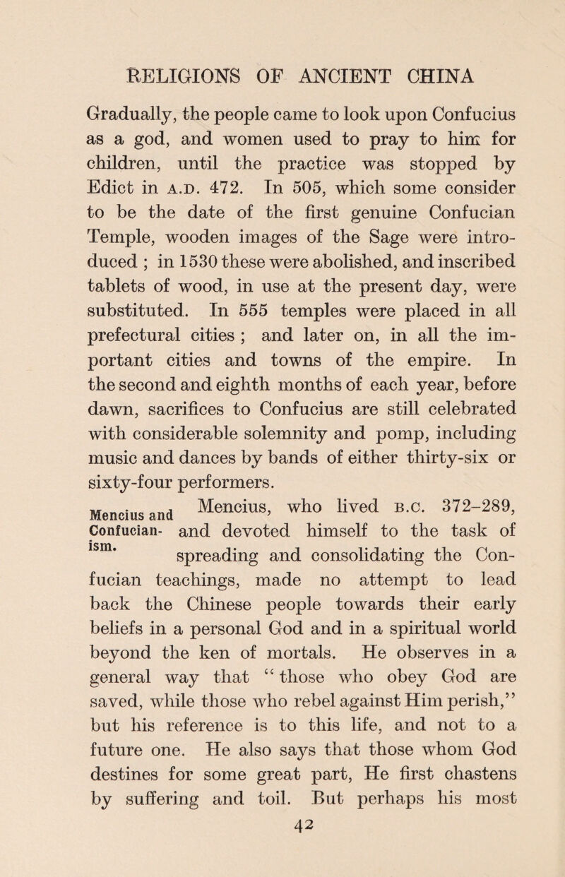 Gradually, the people came to look upon Confucius as a god, and women used to pray to him for children, until the practice was stopped by Edict in a.d. 472. In 505, which some consider to be the date of the first genuine Confucian Temple, wooden images of the Sage were intro¬ duced ; in 1530 these were abolished, and inscribed tablets of wood, in use at the present day, were substituted. In 555 temples were placed in all prefectural cities ; and later on, in all the im¬ portant cities and towns of the empire. In the second and eighth months of each year, before dawn, sacrifices to Confucius are still celebrated with considerable solemnity and pomp, including music and dances by bands of either thirty-six or sixty-four performers. Mencius and Mencius, who lived b.c. 372-289, Confucian- and devoted himself to the task of ism • • spreading and consolidating the Con¬ fucian teachings, made no attempt to lead back the Chinese people towards their early beliefs in a personal God and in a spiritual world beyond the ken of mortals. He observes in a general way that “ those who obey God are saved, while those who rebel against Him perish,” but his reference is to this life, and not to a future one. He also says that those whom God destines for some great part, He first chastens by suffering and toil. But perhaps his most