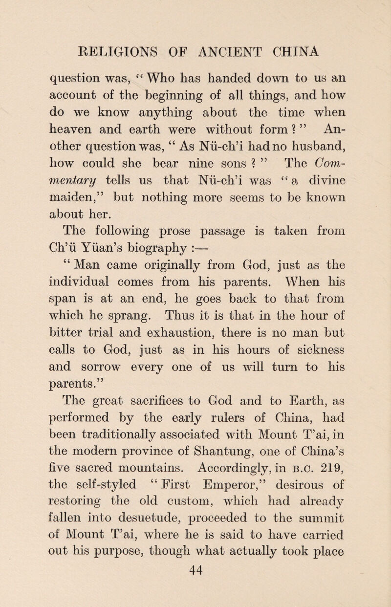 question was, “ Who has handed down to us an account of the beginning of all things, and how do we know anything about the time when heaven and earth were without form ? ” An¬ other question was, “ As Nii-ch’i had no husband, how could she bear nine sons ? ” The Com¬ mentary tells us that Nii-ch’i was “ a divine maiden,” but nothing more seems to be known about her. The following prose passage is taken from Ch’ii Yuan’s biography :— “ Man came originally from God, just as the individual comes from his parents. When his span is at an end, he goes back to that from which he sprang. Thus it is that in the hour of bitter trial and exhaustion, there is no man but calls to God, just as in his hours of sickness and sorrow every one of us will turn to his parents.” The great sacrifices to God and to Earth, as performed by the early rulers of China, had been traditionally associated with Mount T’ai, in the modern province of Shantung, one of China’s five sacred mountains. Accordingly, in b.c. 219, the self-styled “ First Emperor,” desirous of restoring the old custom, which had already fallen into desuetude, proceeded to the summit of Mount T’ai, where he is said to have carried out his purpose, though what actually took place