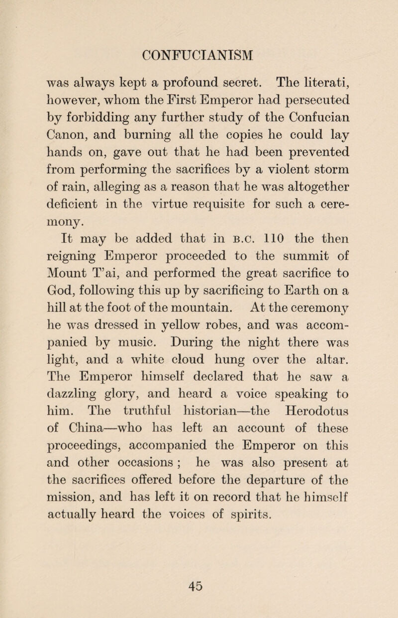 was always kept a profound secret. The literati, however, whom the First Emperor had persecuted by forbidding any further study of the Confucian Canon, and burning all the copies he could lay hands on, gave out that he had been prevented from performing the sacrifices by a violent storm of rain, alleging as a reason that he was altogether deficient in the virtue requisite for such a cere¬ mony. It may be added that in b.c. 110 the then reigning Emperor proceeded to the summit of Mount T’ai, and performed the great sacrifice to God, following this up by sacrificing to Earth on a hill at the foot of the mountain. At the ceremony he was dressed in yellow robes, and was accom¬ panied by music. During the night there was light, and a white cloud hung over the altar. The Emperor himself declared that he saw a dazzling glory, and heard a voice speaking to him. The truthful historian—the Herodotus of China—who has left an account of these proceedings, accompanied the Emperor on this and other occasions ; he was also present at the sacrifices offered before the departure of the mission, and has left it on record that he himself actually heard the voices of spirits.