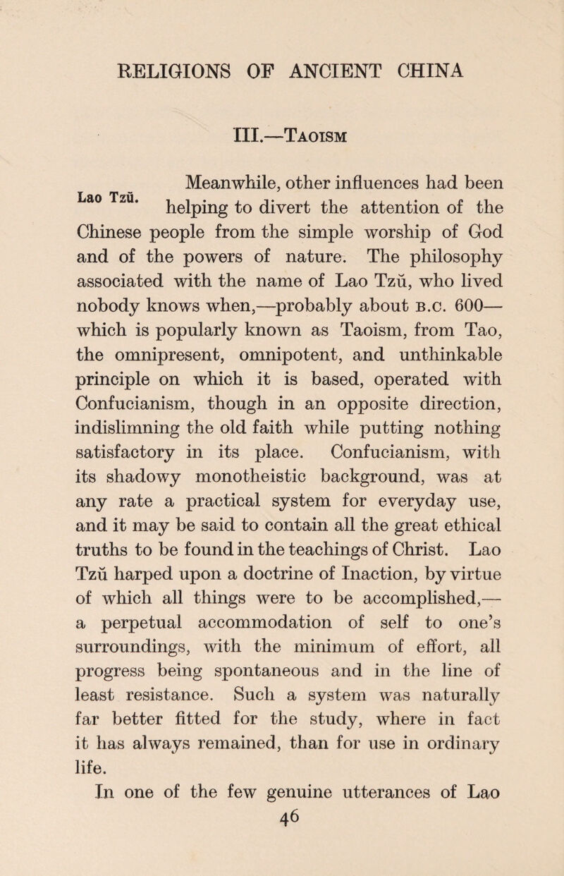 III.—Taoism Meanwhile, other influences had been Lao Tzu. Peiping to divert the attention of the Chinese people from the simple worship of God and of the powers of nature. The philosophy associated with the name of Lao Tzu, who lived nobody knows when,—probably about b.c. 600— which is popularly known as Taoism, from Tao, the omnipresent, omnipotent, and unthinkable principle on which it is based, operated with Confucianism, though in an opposite direction, indislimning the old faith while putting nothing satisfactory in its place. Confucianism, with its shadowy monotheistic background, was at any rate a practical system for everyday use, and it may be said to contain all the great ethical truths to be found in the teachings of Christ. Lao Tzu harped upon a doctrine of Inaction, by virtue of which all things were to be accomplished,— a perpetual accommodation of self to one’s surroundings, with the minimum of effort, all progress being spontaneous and in the line of least resistance. Such a system was naturally far better fitted for the study, where in fact it has always remained, than for use in ordinary life. In one of the few genuine utterances of Lao