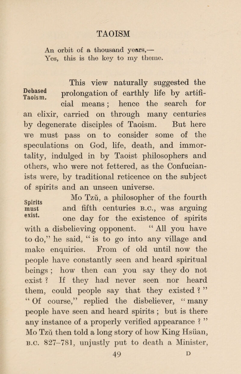 An orbit of a thousand years,— Yes, this is the key to my theme. This view naturally suggested the Taoism** prolongation of earthly life by artifi¬ cial means; hence the search for an elixir, carried on through many centuries by degenerate disciples of Taoism. But here we must pass on to consider some of the speculations on God, life, death, and immor¬ tality, indulged in by Taoist philosophers and others, who were not fettered, as the Confucian- ists were, by traditional reticence on the subject of spirits and an unseen universe. Mo Tzu, a philosopher of the fourth and fifth centuries b.c., was arguing one day for the existence of spirits with a disbelieving opponent. “ All you have to do,” he said, “is to go into any village and make enquiries. From of old until now the people have constantly seen and heard spiritual beings ; how then can you say they do not exist ? If they had never seen nor heard them, could people say that they existed ? ” “ Of course,” replied the disbeliever, “ many people have seen and heard spirits ; but is there any instance of a properly verified appearance ? ” Mo Tzu then told a long story of how King Hsiian, b.c. 827-781, unjustly put to death a Minister, 49 d Spirits must exist.