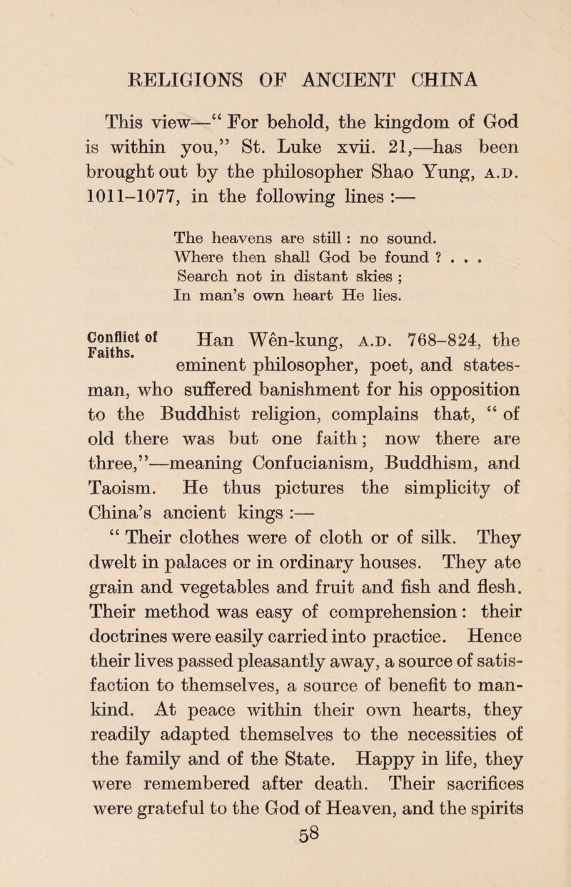 This view—“ For behold, the kingdom of God is within yon,” St. Luke xvii. 21,—has been brought out by the philosopher Shao Yung, a.d. 1011-1077, in the following lines :— The heavens are still: no sound. Where then shall God be found ? . . . Search not in distant skies ; In man’s own heart He lies. Conflict of Han Wen-kung, a.d. 768-824, the eminent philosopher, poet, and states¬ man, who suffered banishment for his opposition to the Buddhist religion, complains that, “ of old there was but one faith; now there are three,”—meaning Confucianism, Buddhism, and Taoism. He thus pictures the simplicity of China’s ancient kings :— “ Their clothes were of cloth or of silk. They dwelt in palaces or in ordinary houses. They ate grain and vegetables and fruit and fish and flesh. Their method was easy of comprehension: their doctrines were easily carried into practice. Hence their lives passed pleasantly away, a source of satis¬ faction to themselves, a source of benefit to man¬ kind. At peace within their own hearts, they readily adapted themselves to the necessities of the family and of the State. Happy in life, they were remembered after death. Their sacrifices were grateful to the God of Heaven, and the spirits