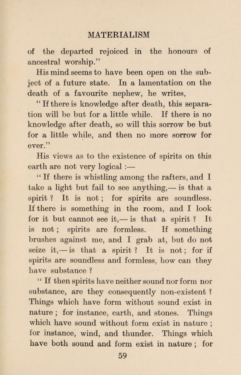 of the departed rejoiced in the honours of ancestral worship.” His mind seems to have been open on the sub¬ ject of a future state. In a lamentation on the death of a favourite nephew, he writes, “If there is knowledge after death, this separa¬ tion will be but for a little while. If there is no knowledge after death, so will this sorrow be but for a little while, and then no more sorrow for ever.” His views as to the existence of spirits on this earth are not very logical :— “ If there is whistling among the rafters, and I take a light but fail to see anything,— is that a spirit ? It is not; for spirits are soundless. If there is something in the room, and I look for it but cannot see it,— is that a spirit ? It is not; spirits are formless. If something brushes against me, and I grab at, but do not seize it,— is that a spirit ? It is not; for if spirits are soundless and formless, how can they have substance ? “ If then spirits have neither sound nor form nor substance, are they consequently non-existent ? Things which have form without sound exist in nature ; for instance, earth, and stones. Things which have sound without form exist in nature ; for instance, wind, and thunder. Things which have both sound and form exist in nature ; for