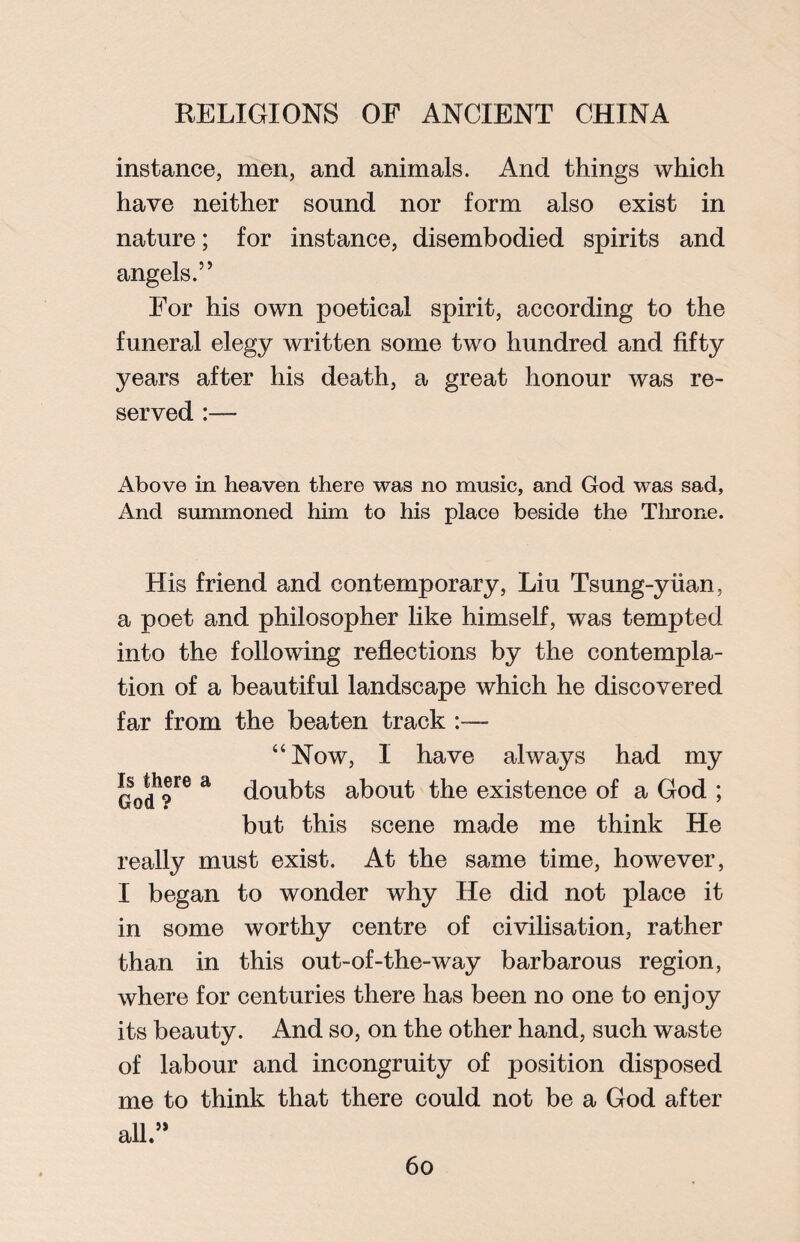 instance, men, and animals. And things which have neither sound nor form also exist in nature; for instance, disembodied spirits and angels.” For his own poetical spirit, according to the funeral elegy written some two hundred and fifty years after his death, a great honour was re¬ served Above in heaven there was no music, and God was sad, And summoned him to his place beside the Throne. His friend and contemporary, Liu Tsung-yiian, a poet and philosopher like himself, was tempted into the following reflections by the contempla¬ tion of a beautiful landscape which he discovered far from the beaten track :— “Now, I have always had my God*?™ E doubts about the existence of a God ; but this scene made me think He really must exist. At the same time, however, I began to wonder why He did not place it in some worthy centre of civilisation, rather than in this out-of-the-way barbarous region, where for centuries there has been no one to enjoy its beauty. And so, on the other hand, such waste of labour and incongruity of position disposed me to think that there could not be a God after all.”