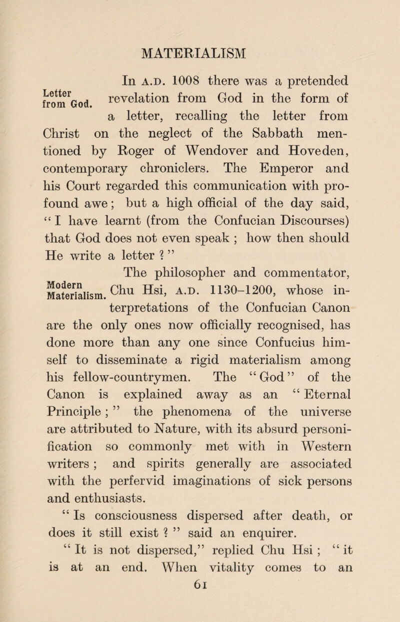 In a.d. 1008 there was a pretended fronted revelation from God in the form of a letter, recalling the letter from Christ on the neglect of the Sabbath men¬ tioned by Roger of Wendover and Hove den, contemporary chroniclers. The Emperor and his Court regarded this communication with pro¬ found awe; but a high official of the day said, “ I have learnt (from the Confucian Discourses) that God does not even speak ; how then should He write a letter ? ” The philosopher and commentator, Materialism.01111 Hsi’ AD- 1130-1200, whose in- terpretations of the Confucian Canon are the only ones now officially recognised, has done more than any one since Confucius him¬ self to disseminate a rigid materialism among his fellow-countrymen. The “God” of the Canon is explained away as an “ Eternal Principle; ” the phenomena of the universe are attributed to Nature, with its absurd personi¬ fication so commonly met with in Western writers; and spirits generally are associated with the perfervid imaginations of sick persons and enthusiasts. “ Is consciousness dispersed after death, or does it still exist ? ” said an enquirer. “It is not dispersed,” replied Chu Hsi ; “it is at an end. When vitality comes to an 6i