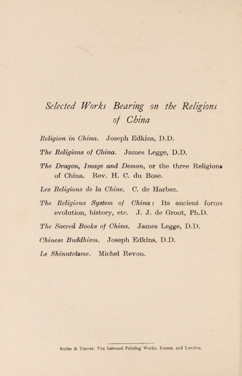 Selected Works Bearing on the Religions China Religion in China. Joseph Edkins, D.D. The Religions of China. James Legge, D.D. The Dragon, Image and Demon, or the three Religions of China. Rev. H. C. du Bose. Les Religions de la Chine. C. de Harbez. The Religious System of China: Its ancient forms evolution, history, etc. J. J. de Groot, Ph.D. The Sacred Books of China. James Legge, D.D. Chinese Buddhism. Joseph Edkins, D.D, Le Shinntoisme. Michel Revon. Butler & Tanner The Selwood Printing Works, Frome, and London.