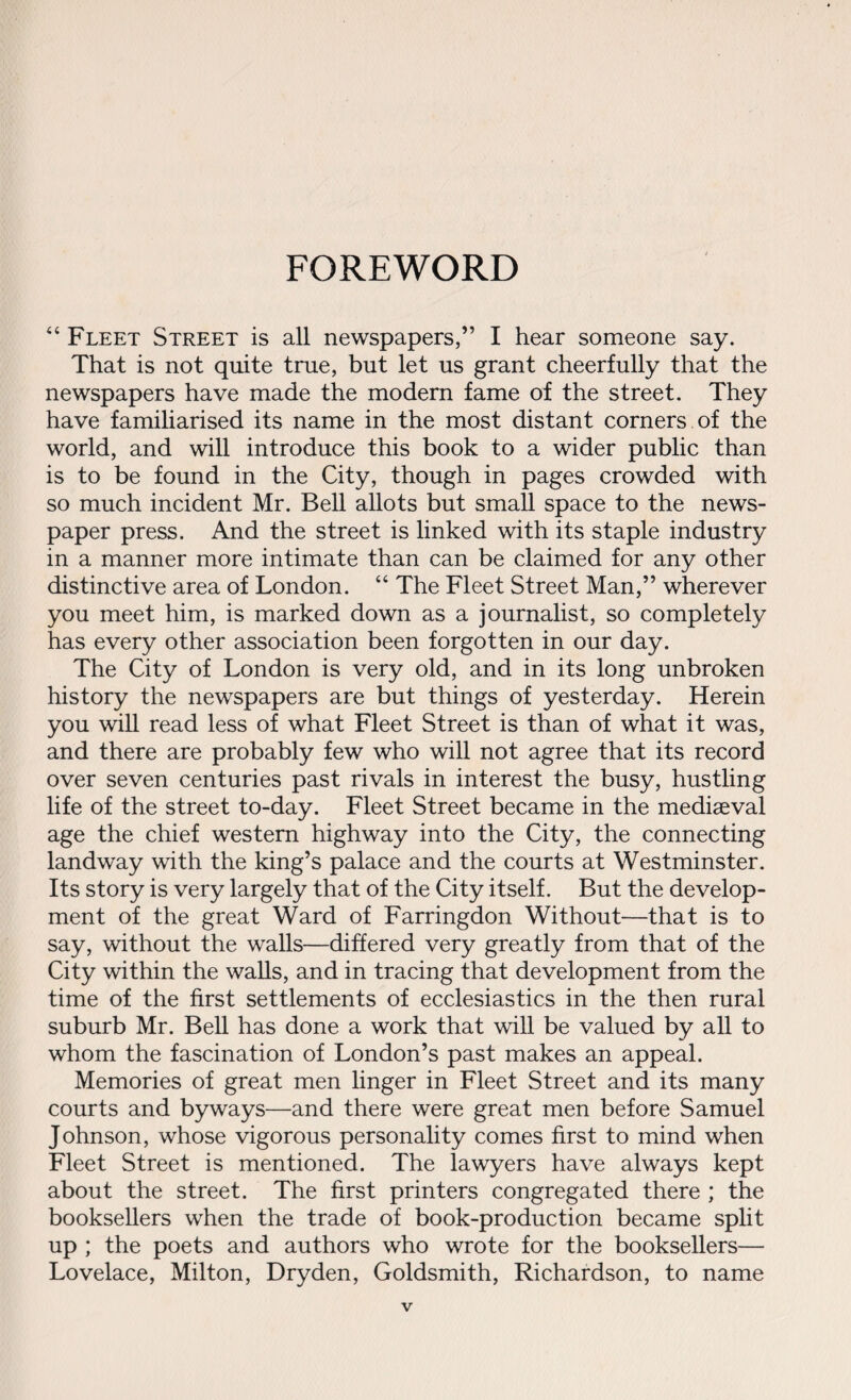 FOREWORD “ Fleet Street is all newspapers,” I hear someone say. That is not quite true, but let us grant cheerfully that the newspapers have made the modern fame of the street. They have familiarised its name in the most distant corners of the world, and will introduce this book to a wider public than is to be found in the City, though in pages crowded with so much incident Mr. Bell allots but small space to the news¬ paper press. And the street is linked with its staple industry in a manner more intimate than can be claimed for any other distinctive area of London. “ The Fleet Street Man,” wherever you meet him, is marked down as a journalist, so completely has every other association been forgotten in our day. The City of London is very old, and in its long unbroken history the newspapers are but things of yesterday. Herein you will read less of what Fleet Street is than of what it was, and there are probably few who will not agree that its record over seven centuries past rivals in interest the busy, hustling life of the street to-day. Fleet Street became in the mediaeval age the chief western highway into the City, the connecting landway with the king’s palace and the courts at Westminster. Its story is very largely that of the City itself. But the develop¬ ment of the great Ward of Farringdon Without—that is to say, without the walls—differed very greatly from that of the City within the walls, and in tracing that development from the time of the first settlements of ecclesiastics in the then rural suburb Mr. Bell has done a work that will be valued by all to whom the fascination of London’s past makes an appeal. Memories of great men linger in Fleet Street and its many courts and byways—and there were great men before Samuel Johnson, whose vigorous personality comes first to mind when Fleet Street is mentioned. The lawyers have always kept about the street. The first printers congregated there ; the booksellers when the trade of book-production became split up ; the poets and authors who wrote for the booksellers— Lovelace, Milton, Dryden, Goldsmith, Richardson, to name