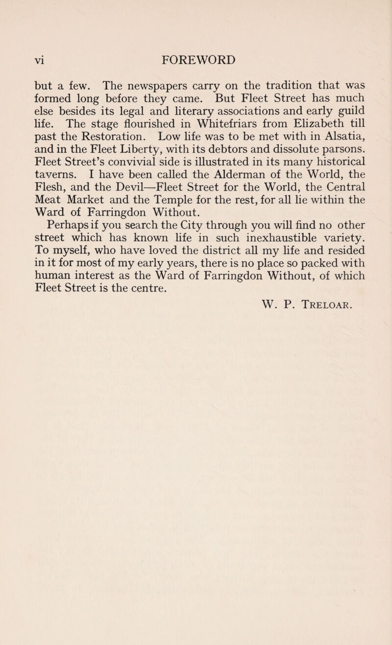 but a few. The newspapers carry on the tradition that was formed long before they came. But Fleet Street has much else besides its legal and literary associations and early guild life. The stage flourished in Whitefriars from Elizabeth till past the Restoration. Low life was to be met with in Alsatia, and in the Fleet Liberty , with its debtors and dissolute parsons. Fleet Street’s convivial side is illustrated in its many historical taverns. I have been called the Alderman of the World, the Flesh, and the Devil—Fleet Street for the World, the Central Meat Market and the Temple for the rest, for all lie within the Ward of Farringdon Without. Perhaps if you search the City through you will find no other street which has known life in such inexhaustible variety. To myself, who have loved the district all my life and resided in it for most of my early years, there is no place so packed with human interest as the Ward of Farringdon Without, of which Fleet Street is the centre. W. P. Treloar.