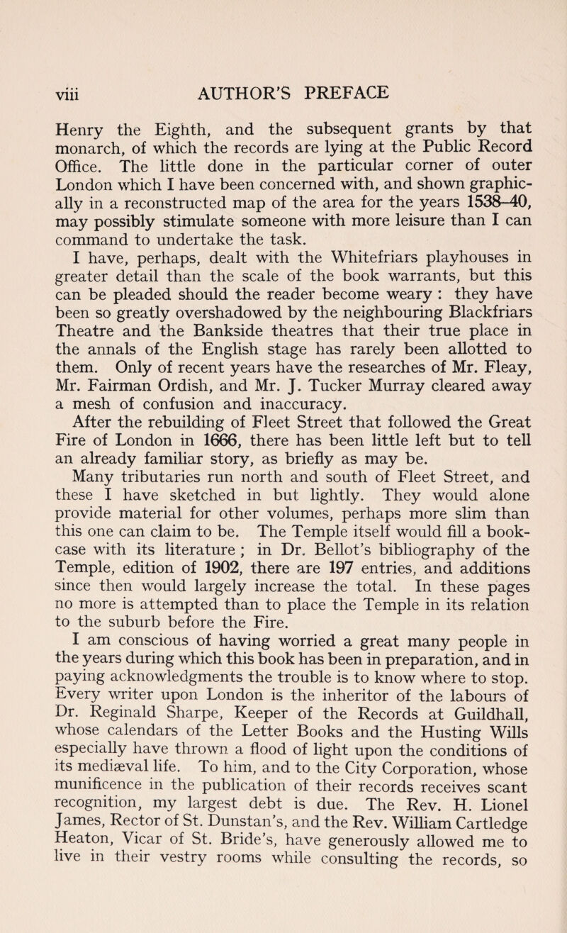 < » t Henry the Eighth, and the subsequent grants by that monarch, of which the records are lying at the Public Record Office. The little done in the particular corner of outer London which I have been concerned with, and shown graphic¬ ally in a reconstructed map of the area for the years 1538-40, may possibly stimulate someone with more leisure than I can command to undertake the task. I have, perhaps, dealt with the Whitefriars playhouses in greater detail than the scale of the book warrants, but this can be pleaded should the reader become weary : they have been so greatly overshadowed by the neighbouring Blackfriars Theatre and the Bankside theatres that their true place in the annals of the English stage has rarely been allotted to them. Only of recent years have the researches of Mr. Fleay, Mr. Fairman Ordish, and Mr. J. Tucker Murray cleared away a mesh of confusion and inaccuracy. After the rebuilding of Fleet Street that followed the Great Fire of London in 1666, there has been little left but to tell an already familiar story, as briefly as may be. Many tributaries run north and south of Fleet Street, and these I have sketched in but lightly. They would alone provide material for other volumes, perhaps more slim than this one can claim to be. The Temple itself would fill a book¬ case with its literature ; in Dr. Bellot’s bibliography of the Temple, edition of 1902, there are 197 entries, and additions since then would largely increase the total. In these pages no more is attempted than to place the Temple in its relation to the suburb before the Fire. I am conscious of having worried a great many people in the years during which this book has been in preparation, and in paying acknowledgments the trouble is to know where to stop. Every writer upon London is the inheritor of the labours of Dr. Reginald Sharpe, Keeper of the Records at Guildhall, whose calendars of the Letter Books and the Husting Wills especially have thrown a flood of light upon the conditions of its mediaeval life. To him, and to the City Corporation, whose munificence in the publication of their records receives scant recognition, my largest debt is due. The Rev. H. Lionel James, Rector of St. Dunstan’s, and the Rev. William Cartledge Heaton, Vicar of St. Bride’s, have generously allowed me to live in their vestry rooms while consulting the records, so