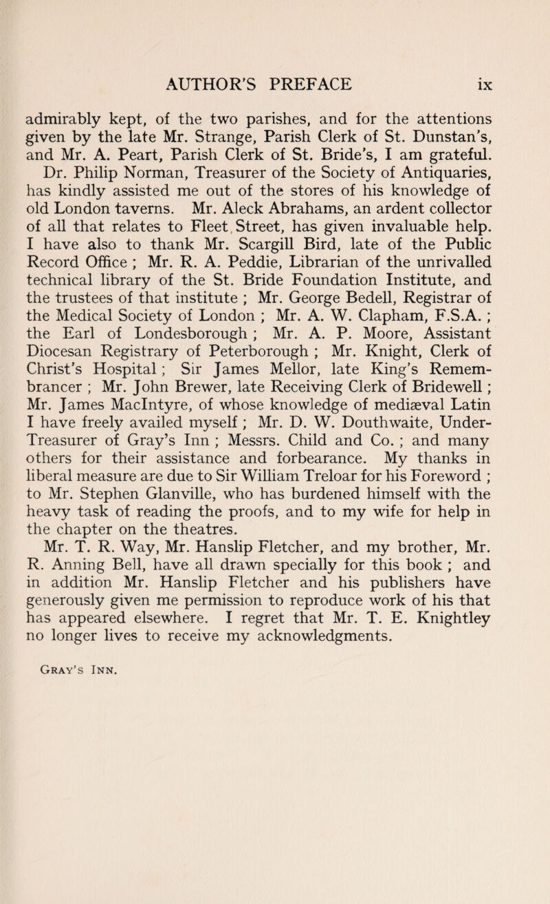 admirably kept, of the two parishes, and for the attentions given by the late Mr. Strange, Parish Clerk of St. Dunstan's, and Mr. A. Peart, Parish Clerk of St. Bride’s, I am grateful. Dr. Philip Norman, Treasurer of the Society of Antiquaries, has kindly assisted me out of the stores of his knowledge of old London taverns. Mr. Aleck Abrahams, an ardent collector of all that relates to Fleet Street, has given invaluable help. I have also to thank Mr. Scargill Bird, late of the Public Record Office ; Mr. R. A. Peddie, Librarian of the unrivalled technical library of the St. Bride Foundation Institute, and the trustees of that institute ; Mr. George Bedell, Registrar of the Medical Society of London ; Mr. A. W. Clapham, F.S.A.; the Earl of Londesborough ; Mr. A. P. Moore, Assistant Diocesan Registrary of Peterborough ; Mr. Knight, Clerk of Christ’s Hospital; Sir James Mellor, late King’s Remem¬ brancer ; Mr. John Brewer, late Receiving Clerk of Bridewell; Mr. James MacIntyre, of whose knowledge of mediaeval Latin I have freely availed myself ; Mr. D. W. Douthwaite, Under- Treasurer of Gray’s Inn ; Messrs. Child and Co. ; and many others for their assistance and forbearance. My thanks in liberal measure are due to Sir William Treloar for his Foreword ; to Mr. Stephen Glanville, who has burdened himself with the heavy task of reading the proofs, and to my wife for help in the chapter on the theatres. Mr. T. R. Way, Mr. Hanslip Fletcher, and my brother, Mr. R. Anning Bell, have all drawn specially for this book ; and in addition Mr. Hanslip Fletcher and his publishers have generously given me permission to reproduce work of his that has appeared elsewhere. I regret that Mr. T. E. Knightley no longer lives to receive my acknowledgments. Gray’s Inn.
