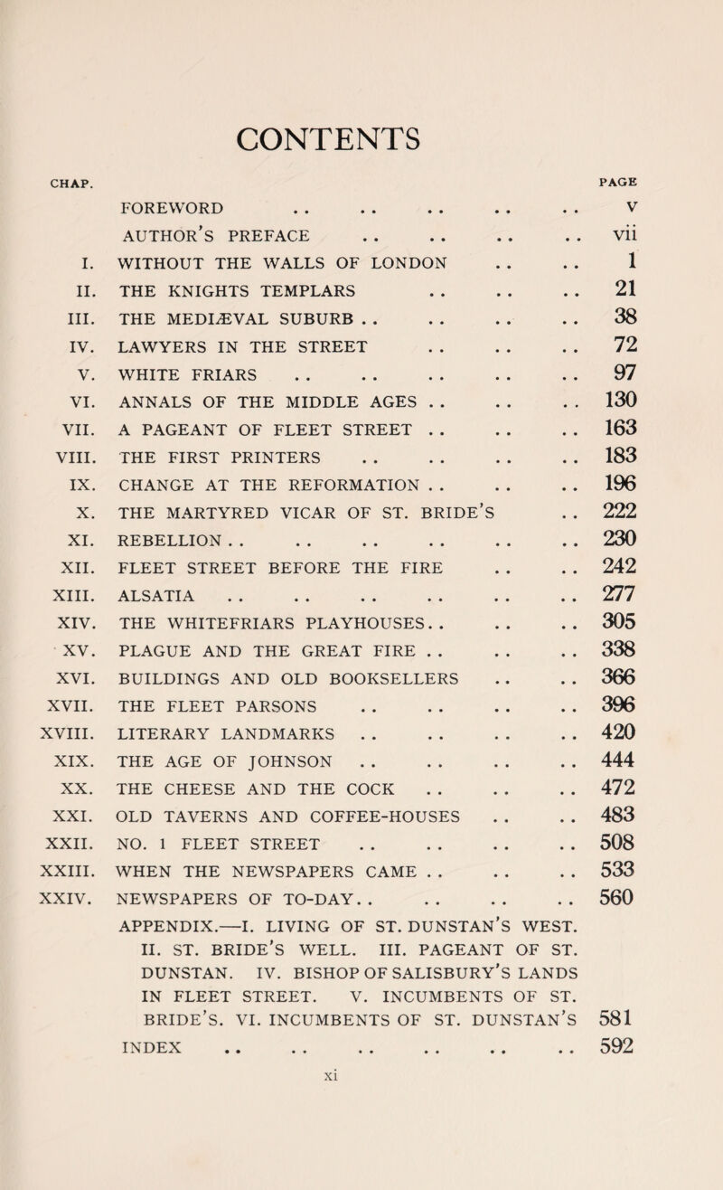 CONTENTS CHAP. FOREWORD • • PAGE V author’s preface • • vii I. WITHOUT THE WALLS OF LONDON • • 1 II. THE KNIGHTS TEMPLARS • • 21 III. THE MEDIAEVAL SUBURB • • 38 IV. LAWYERS IN THE STREET • • 72 V. WHITE FRIARS • • 97 VI. ANNALS OF THE MIDDLE AGES . . • • 130 VII. A PAGEANT OF FLEET STREET . . • • 163 VIII. THE FIRST PRINTERS • • 183 IX. CHANGE AT THE REFORMATION . . • • 196 X. THE MARTYRED VICAR OF ST. BRIDE’S • • 222 XI. REBELLION • • 230 XII. FLEET STREET BEFORE THE FIRE • • 242 XIII. ALSATIA • • 277 XIV. THE WHITEFRIARS PLAYHOUSES. . • • 305 XV. PLAGUE AND THE GREAT FIRE . . • • 338 XVI. BUILDINGS AND OLD BOOKSELLERS • • 366 XVII. THE FLEET PARSONS • • 396 XVIII. LITERARY LANDMARKS • • 420 XIX. THE AGE OF JOHNSON • • 444 XX. THE CHEESE AND THE COCK • • 472 XXI. OLD TAVERNS AND COFFEE-HOUSES • • 483 XXII. NO. 1 FLEET STREET • • 508 XXIII. WHEN THE NEWSPAPERS CAME . . • ♦ 533 XXIV. NEWSPAPERS OF TO-DAY. . • • 560 APPENDIX.—I. LIVING OF ST. DUNSTAN’S WEST. II. ST. BRIDE'S WELL. III. PAGEANT OF ST. DUNSTAN. IV. BISHOP OF SALISBURY’S LANDS IN FLEET STREET. V. INCUMBENTS OF ST. BRIDE’S. VI. INCUMBENTS OF ST. DUNSTAN’S 581 INDEX • • • • 592